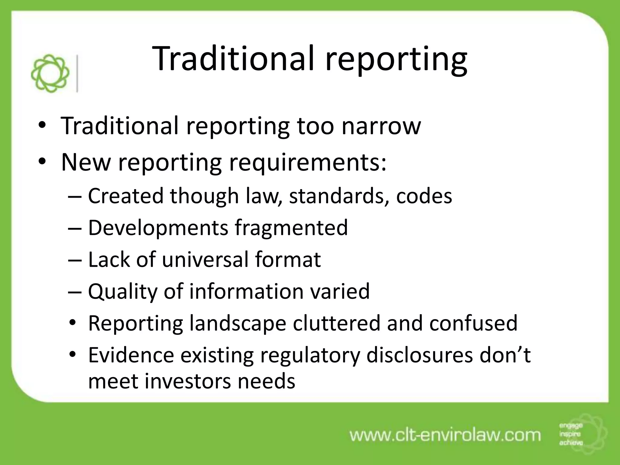 Traditional reporting
• Traditional reporting too narrow
• New reporting requirements:
– Created though law, standards, codes
– Developments fragmented
– Lack of universal format
– Quality of information varied
• Reporting landscape cluttered and confused
• Evidence existing regulatory disclosures don’t
meet investors needs
 