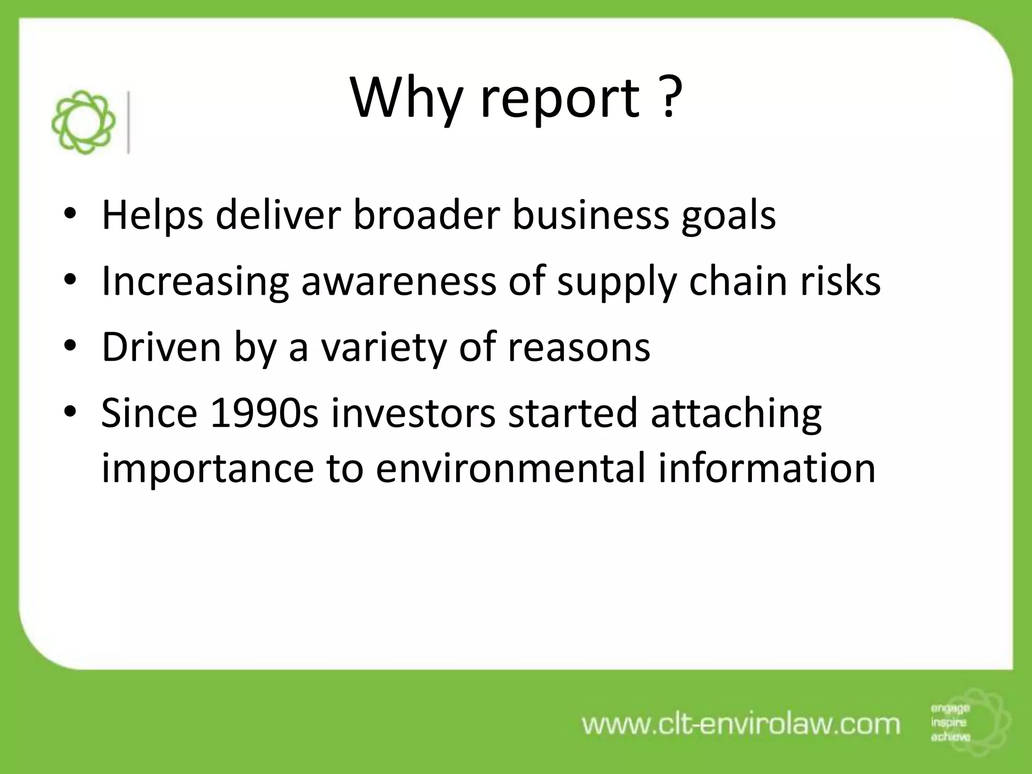 Why report ?
• Helps deliver broader business goals
• Increasing awareness of supply chain risks
• Driven by a variety of reasons
• Since 1990s investors started attaching
importance to environmental information
 