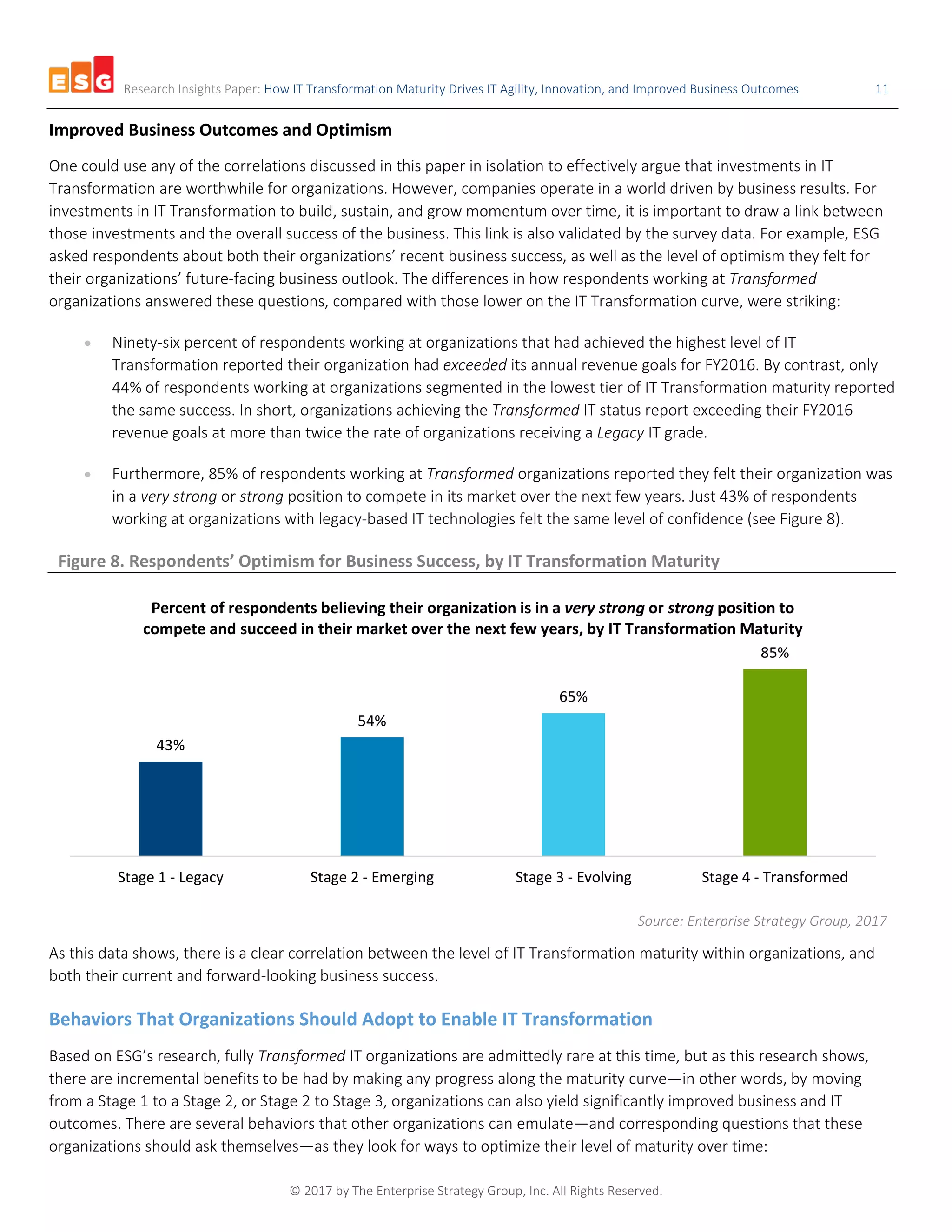 Research Insights Paper: How IT Transformation Maturity Drives IT Agility, Innovation, and Improved Business Outcomes 11
© 2017 by The Enterprise Strategy Group, Inc. All Rights Reserved.
Improved Business Outcomes and Optimism
One could use any of the correlations discussed in this paper in isolation to effectively argue that investments in IT
Transformation are worthwhile for organizations. However, companies operate in a world driven by business results. For
investments in IT Transformation to build, sustain, and grow momentum over time, it is important to draw a link between
those investments and the overall success of the business. This link is also validated by the survey data. For example, ESG
asked respondents about both their organizations’ recent business success, as well as the level of optimism they felt for
their organizations’ future-facing business outlook. The differences in how respondents working at Transformed
organizations answered these questions, compared with those lower on the IT Transformation curve, were striking:
• Ninety-six percent of respondents working at organizations that had achieved the highest level of IT
Transformation reported their organization had exceeded its annual revenue goals for FY2016. By contrast, only
44% of respondents working at organizations segmented in the lowest tier of IT Transformation maturity reported
the same success. In short, organizations achieving the Transformed IT status report exceeding their FY2016
revenue goals at more than twice the rate of organizations receiving a Legacy IT grade.
• Furthermore, 85% of respondents working at Transformed organizations reported they felt their organization was
in a very strong or strong position to compete in its market over the next few years. Just 43% of respondents
working at organizations with legacy-based IT technologies felt the same level of confidence (see Figure 8).
Figure 8. Respondents’ Optimism for Business Success, by IT Transformation Maturity
Source: Enterprise Strategy Group, 2017
As this data shows, there is a clear correlation between the level of IT Transformation maturity within organizations, and
both their current and forward-looking business success.
Behaviors That Organizations Should Adopt to Enable IT Transformation
Based on ESG’s research, fully Transformed IT organizations are admittedly rare at this time, but as this research shows,
there are incremental benefits to be had by making any progress along the maturity curve—in other words, by moving
from a Stage 1 to a Stage 2, or Stage 2 to Stage 3, organizations can also yield significantly improved business and IT
outcomes. There are several behaviors that other organizations can emulate—and corresponding questions that these
organizations should ask themselves—as they look for ways to optimize their level of maturity over time:
43%
54%
65%
85%
Stage 1 - Legacy Stage 2 - Emerging Stage 3 - Evolving Stage 4 - Transformed
Percent of respondents believing their organization is in a very strong or strong position to
compete and succeed in their market over the next few years, by IT Transformation Maturity
 