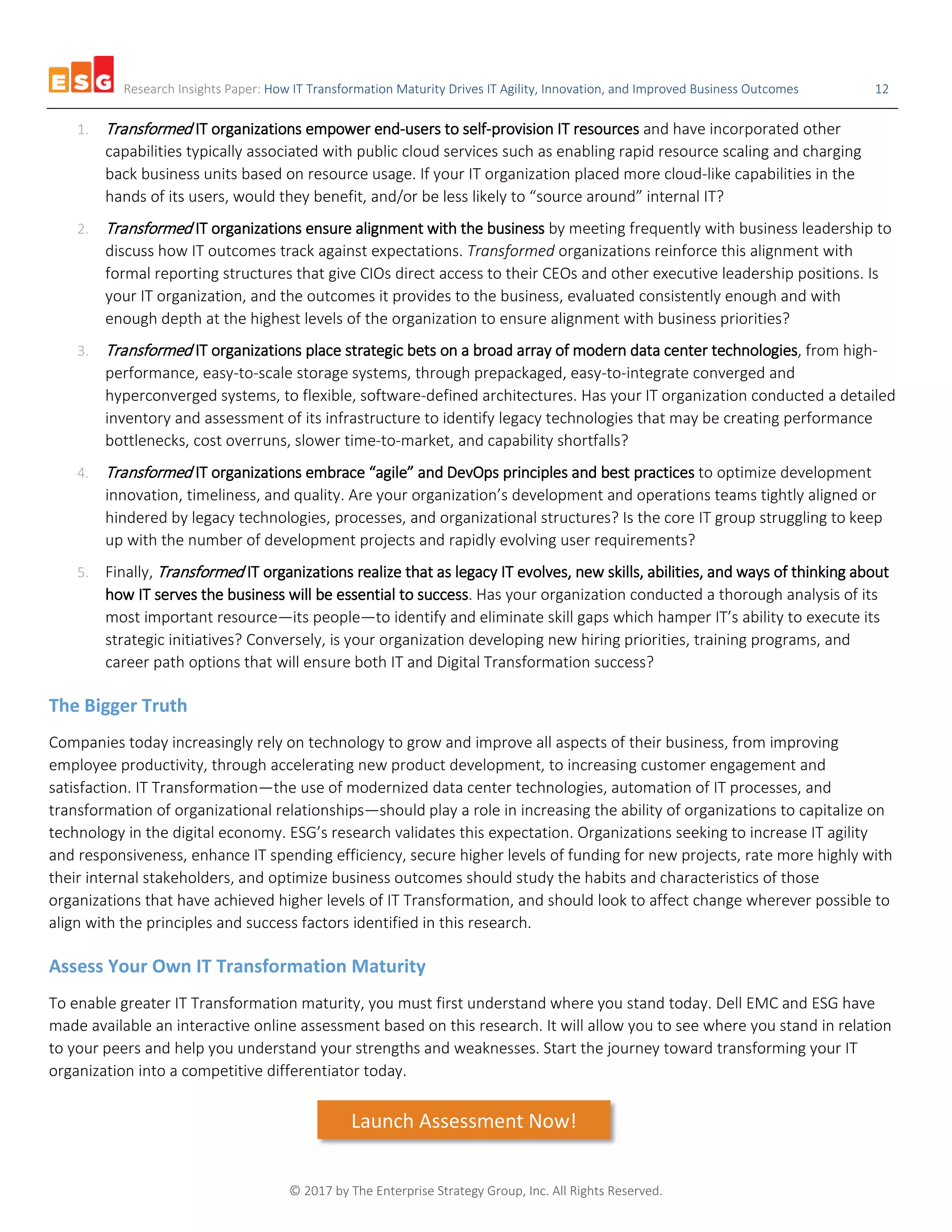 Research Insights Paper: How IT Transformation Maturity Drives IT Agility, Innovation, and Improved Business Outcomes 12
© 2017 by The Enterprise Strategy Group, Inc. All Rights Reserved.
1. Transformed IT organizations empower end-users to self-provision IT resources and have incorporated other
capabilities typically associated with public cloud services such as enabling rapid resource scaling and charging
back business units based on resource usage. If your IT organization placed more cloud-like capabilities in the
hands of its users, would they benefit, and/or be less likely to “source around” internal IT?
2. Transformed IT organizations ensure alignment with the business by meeting frequently with business leadership to
discuss how IT outcomes track against expectations. Transformed organizations reinforce this alignment with
formal reporting structures that give CIOs direct access to their CEOs and other executive leadership positions. Is
your IT organization, and the outcomes it provides to the business, evaluated consistently enough and with
enough depth at the highest levels of the organization to ensure alignment with business priorities?
3. Transformed IT organizations place strategic bets on a broad array of modern data center technologies, from high-
performance, easy-to-scale storage systems, through prepackaged, easy-to-integrate converged and
hyperconverged systems, to flexible, software-defined architectures. Has your IT organization conducted a detailed
inventory and assessment of its infrastructure to identify legacy technologies that may be creating performance
bottlenecks, cost overruns, slower time-to-market, and capability shortfalls?
4. Transformed IT organizations embrace “agile” and DevOps principles and best practices to optimize development
innovation, timeliness, and quality. Are your organization’s development and operations teams tightly aligned or
hindered by legacy technologies, processes, and organizational structures? Is the core IT group struggling to keep
up with the number of development projects and rapidly evolving user requirements?
5. Finally, Transformed IT organizations realize that as legacy IT evolves, new skills, abilities, and ways of thinking about
how IT serves the business will be essential to success. Has your organization conducted a thorough analysis of its
most important resource—its people—to identify and eliminate skill gaps which hamper IT’s ability to execute its
strategic initiatives? Conversely, is your organization developing new hiring priorities, training programs, and
career path options that will ensure both IT and Digital Transformation success?
The Bigger Truth
Companies today increasingly rely on technology to grow and improve all aspects of their business, from improving
employee productivity, through accelerating new product development, to increasing customer engagement and
satisfaction. IT Transformation—the use of modernized data center technologies, automation of IT processes, and
transformation of organizational relationships—should play a role in increasing the ability of organizations to capitalize on
technology in the digital economy. ESG’s research validates this expectation. Organizations seeking to increase IT agility
and responsiveness, enhance IT spending efficiency, secure higher levels of funding for new projects, rate more highly with
their internal stakeholders, and optimize business outcomes should study the habits and characteristics of those
organizations that have achieved higher levels of IT Transformation, and should look to affect change wherever possible to
align with the principles and success factors identified in this research.
Assess Your Own IT Transformation Maturity
To enable greater IT Transformation maturity, you must first understand where you stand today. Dell EMC and ESG have
made available an interactive online assessment based on this research. It will allow you to see where you stand in relation
to your peers and help you understand your strengths and weaknesses. Start the journey toward transforming your IT
organization into a competitive differentiator today.
Launch Assessment Now!
 