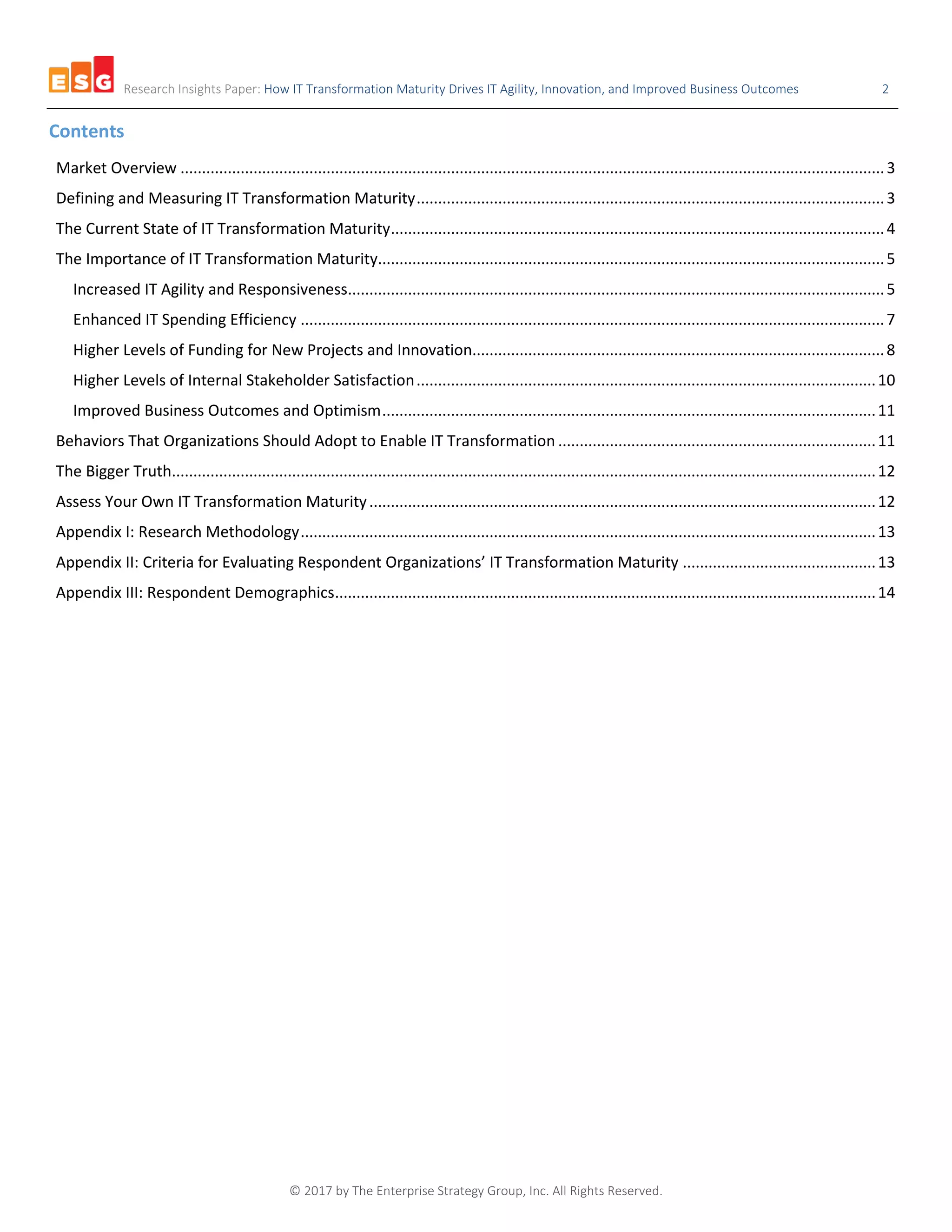 Research Insights Paper: How IT Transformation Maturity Drives IT Agility, Innovation, and Improved Business Outcomes 2
© 2017 by The Enterprise Strategy Group, Inc. All Rights Reserved.
Contents
Market Overview ....................................................................................................................................................................3
Defining and Measuring IT Transformation Maturity.............................................................................................................3
The Current State of IT Transformation Maturity...................................................................................................................4
The Importance of IT Transformation Maturity......................................................................................................................5
Increased IT Agility and Responsiveness.............................................................................................................................5
Enhanced IT Spending Efficiency ........................................................................................................................................7
Higher Levels of Funding for New Projects and Innovation................................................................................................8
Higher Levels of Internal Stakeholder Satisfaction...........................................................................................................10
Improved Business Outcomes and Optimism...................................................................................................................11
Behaviors That Organizations Should Adopt to Enable IT Transformation ..........................................................................11
The Bigger Truth....................................................................................................................................................................12
Assess Your Own IT Transformation Maturity......................................................................................................................12
Appendix I: Research Methodology......................................................................................................................................13
Appendix II: Criteria for Evaluating Respondent Organizations’ IT Transformation Maturity .............................................13
Appendix III: Respondent Demographics..............................................................................................................................14
 