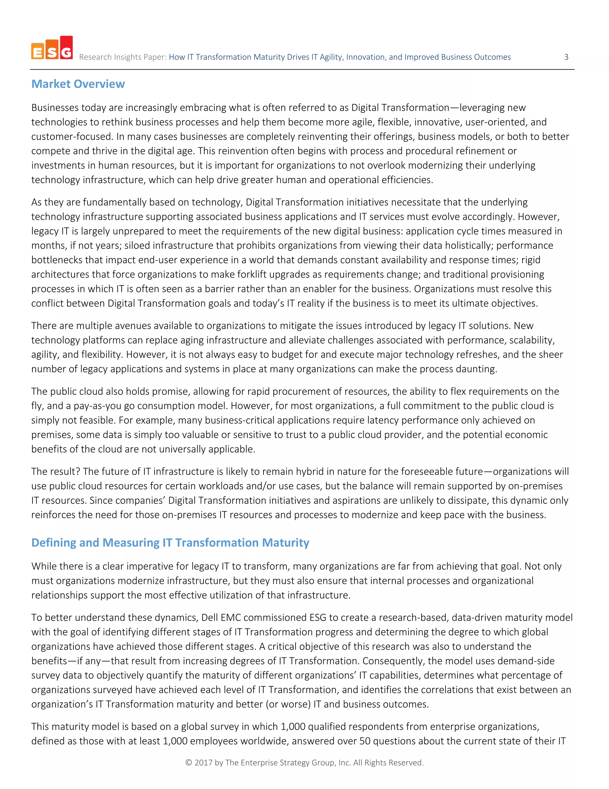 Research Insights Paper: How IT Transformation Maturity Drives IT Agility, Innovation, and Improved Business Outcomes 3
© 2017 by The Enterprise Strategy Group, Inc. All Rights Reserved.
Market Overview
Businesses today are increasingly embracing what is often referred to as Digital Transformation—leveraging new
technologies to rethink business processes and help them become more agile, flexible, innovative, user-oriented, and
customer-focused. In many cases businesses are completely reinventing their offerings, business models, or both to better
compete and thrive in the digital age. This reinvention often begins with process and procedural refinement or
investments in human resources, but it is important for organizations to not overlook modernizing their underlying
technology infrastructure, which can help drive greater human and operational efficiencies.
As they are fundamentally based on technology, Digital Transformation initiatives necessitate that the underlying
technology infrastructure supporting associated business applications and IT services must evolve accordingly. However,
legacy IT is largely unprepared to meet the requirements of the new digital business: application cycle times measured in
months, if not years; siloed infrastructure that prohibits organizations from viewing their data holistically; performance
bottlenecks that impact end-user experience in a world that demands constant availability and response times; rigid
architectures that force organizations to make forklift upgrades as requirements change; and traditional provisioning
processes in which IT is often seen as a barrier rather than an enabler for the business. Organizations must resolve this
conflict between Digital Transformation goals and today’s IT reality if the business is to meet its ultimate objectives.
There are multiple avenues available to organizations to mitigate the issues introduced by legacy IT solutions. New
technology platforms can replace aging infrastructure and alleviate challenges associated with performance, scalability,
agility, and flexibility. However, it is not always easy to budget for and execute major technology refreshes, and the sheer
number of legacy applications and systems in place at many organizations can make the process daunting.
The public cloud also holds promise, allowing for rapid procurement of resources, the ability to flex requirements on the
fly, and a pay-as-you go consumption model. However, for most organizations, a full commitment to the public cloud is
simply not feasible. For example, many business-critical applications require latency performance only achieved on
premises, some data is simply too valuable or sensitive to trust to a public cloud provider, and the potential economic
benefits of the cloud are not universally applicable.
The result? The future of IT infrastructure is likely to remain hybrid in nature for the foreseeable future—organizations will
use public cloud resources for certain workloads and/or use cases, but the balance will remain supported by on-premises
IT resources. Since companies’ Digital Transformation initiatives and aspirations are unlikely to dissipate, this dynamic only
reinforces the need for those on-premises IT resources and processes to modernize and keep pace with the business.
Defining and Measuring IT Transformation Maturity
While there is a clear imperative for legacy IT to transform, many organizations are far from achieving that goal. Not only
must organizations modernize infrastructure, but they must also ensure that internal processes and organizational
relationships support the most effective utilization of that infrastructure.
To better understand these dynamics, Dell EMC commissioned ESG to create a research-based, data-driven maturity model
with the goal of identifying different stages of IT Transformation progress and determining the degree to which global
organizations have achieved those different stages. A critical objective of this research was also to understand the
benefits—if any—that result from increasing degrees of IT Transformation. Consequently, the model uses demand-side
survey data to objectively quantify the maturity of different organizations’ IT capabilities, determines what percentage of
organizations surveyed have achieved each level of IT Transformation, and identifies the correlations that exist between an
organization’s IT Transformation maturity and better (or worse) IT and business outcomes.
This maturity model is based on a global survey in which 1,000 qualified respondents from enterprise organizations,
defined as those with at least 1,000 employees worldwide, answered over 50 questions about the current state of their IT
 