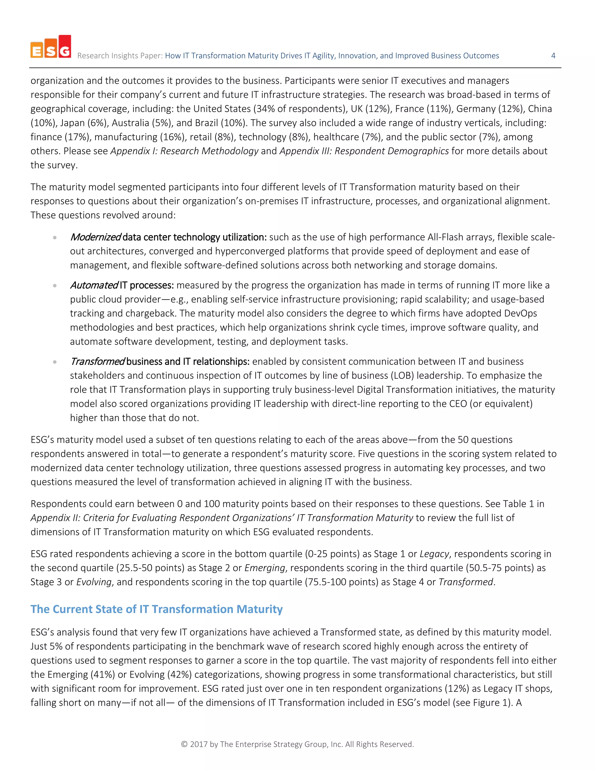 Research Insights Paper: How IT Transformation Maturity Drives IT Agility, Innovation, and Improved Business Outcomes 4
© 2017 by The Enterprise Strategy Group, Inc. All Rights Reserved.
organization and the outcomes it provides to the business. Participants were senior IT executives and managers
responsible for their company’s current and future IT infrastructure strategies. The research was broad-based in terms of
geographical coverage, including: the United States (34% of respondents), UK (12%), France (11%), Germany (12%), China
(10%), Japan (6%), Australia (5%), and Brazil (10%). The survey also included a wide range of industry verticals, including:
finance (17%), manufacturing (16%), retail (8%), technology (8%), healthcare (7%), and the public sector (7%), among
others. Please see Appendix I: Research Methodology and Appendix III: Respondent Demographics for more details about
the survey.
The maturity model segmented participants into four different levels of IT Transformation maturity based on their
responses to questions about their organization’s on-premises IT infrastructure, processes, and organizational alignment.
These questions revolved around:
• Modernized data center technology utilization: such as the use of high performance All-Flash arrays, flexible scale-
out architectures, converged and hyperconverged platforms that provide speed of deployment and ease of
management, and flexible software-defined solutions across both networking and storage domains.
• Automated IT processes: measured by the progress the organization has made in terms of running IT more like a
public cloud provider—e.g., enabling self-service infrastructure provisioning; rapid scalability; and usage-based
tracking and chargeback. The maturity model also considers the degree to which firms have adopted DevOps
methodologies and best practices, which help organizations shrink cycle times, improve software quality, and
automate software development, testing, and deployment tasks.
• Transformed business and IT relationships: enabled by consistent communication between IT and business
stakeholders and continuous inspection of IT outcomes by line of business (LOB) leadership. To emphasize the
role that IT Transformation plays in supporting truly business-level Digital Transformation initiatives, the maturity
model also scored organizations providing IT leadership with direct-line reporting to the CEO (or equivalent)
higher than those that do not.
ESG’s maturity model used a subset of ten questions relating to each of the areas above—from the 50 questions
respondents answered in total—to generate a respondent’s maturity score. Five questions in the scoring system related to
modernized data center technology utilization, three questions assessed progress in automating key processes, and two
questions measured the level of transformation achieved in aligning IT with the business.
Respondents could earn between 0 and 100 maturity points based on their responses to these questions. See Table 1 in
Appendix II: Criteria for Evaluating Respondent Organizations’ IT Transformation Maturity to review the full list of
dimensions of IT Transformation maturity on which ESG evaluated respondents.
ESG rated respondents achieving a score in the bottom quartile (0-25 points) as Stage 1 or Legacy, respondents scoring in
the second quartile (25.5-50 points) as Stage 2 or Emerging, respondents scoring in the third quartile (50.5-75 points) as
Stage 3 or Evolving, and respondents scoring in the top quartile (75.5-100 points) as Stage 4 or Transformed.
The Current State of IT Transformation Maturity
ESG’s analysis found that very few IT organizations have achieved a Transformed state, as defined by this maturity model.
Just 5% of respondents participating in the benchmark wave of research scored highly enough across the entirety of
questions used to segment responses to garner a score in the top quartile. The vast majority of respondents fell into either
the Emerging (41%) or Evolving (42%) categorizations, showing progress in some transformational characteristics, but still
with significant room for improvement. ESG rated just over one in ten respondent organizations (12%) as Legacy IT shops,
falling short on many—if not all— of the dimensions of IT Transformation included in ESG’s model (see Figure 1). A
 