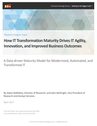 © 2017 by The Enterprise Strategy Group, Inc. All Rights Reserved.
A Data-driven Maturity Model for Modernized, Automated, and
Transformed IT
By Adam DeMattia, Director of Research; and John McKnight, Vice President of
Research and Analyst Services
April 2017
This ESG Paper was commissioned by Dell EMC
and is distributed under license from ESG.
Enterprise Strategy Group | Getting to the bigger truth.™
How IT Transformation Maturity Drives IT Agility,
Innovation, and Improved Business Outcomes
ResearchInsightsPaper
 