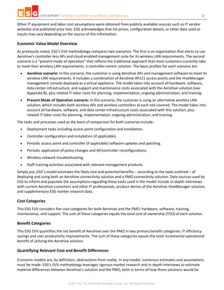EVV REPORT: Aerohive Controller-less Wireless Architecture 11
© 2014 by The Enterprise Strategy Group, Inc. All Rights Reserved.
Other IT equipment and labor cost assumptions were obtained from publicly available sources such as IT vendor
websites and published price lists. ESG acknowledges that list prices, configuration details, or other data used as
inputs may vary depending on the source of this information.
Economic Value Model Overview
As previously noted, ESG’s EVV methodology compares two scenarios: The first is an organization that elects to use
Aerohive’s controller-less APs and cloud-enabled management suite for its wireless LAN requirements. The second
scenario is a “present mode of operation” that reflects the traditional approach that most customers currently take
to meet their wireless LAN requirements: a controller-centric solution. The basic profiles for each scenario are:
 Aerohive scenario: In this scenario, the customer is using Aerohive APs and management software to meet its
wireless LAN requirements. It includes a combination of Aerohive AP121 access points and the HiveManager
management console deployed as a virtual appliance. The model takes into account all hardware, software,
data center infrastructure, and support and maintenance costs associated with the Aerohive solution (see
Appendix B), plus related IT labor costs for planning, implementation, ongoing administration, and training.
 Present Mode of Operation scenario: In this scenario, the customer is using an alternative wireless LAN
solution, which includes both wireless APs and wireless controllers at each site covered. The model takes into
account all hardware, software, and data center infrastructure costs associated with this solution, plus
related IT labor costs for planning, implementation, ongoing administration, and training.
The tasks and processes used as the basis of comparison for both scenarios include:
 Deployment tasks including access point configuration and installation.
 Controller configuration and installation (if applicable).
 Periodic access point and controller (if applicable) software updates and patching.
 Periodic application of policy changes and AP/controller reconfigurations.
 Wireless network troubleshooting.
 Staff training activities associated with relevant management products.
Simply put, ESG’s model estimates the likely cost and potential benefits – according to the tasks outlined – of
deploying and using both an Aerohive connectivity solution and a PMO connectivity solution. Data sources used by
ESG to inform and populate the assumptions regarding these tasks used in the model include in-depth interviews
with current Aerohive customers and other IT professionals, product demos of the Aerohive HiveManager solution,
and supplementary ESG market research data.
Cost Categories
This ESG EVV considers five cost categories for both Aerohive and the PMO: hardware, software, training,
maintenance, and support. The sum of these categories equals the total cost of ownership (TCO) of each solution.
Benefit Categories
This ESG EVV quantifies the net benefit of Aerohive over the PMO in two primary benefit categories: IT efficiency
savings and user productivity improvements. The sum of these categories equals the total incremental operational
benefit of utilizing the Aerohive solution.
Quantifying Relevant Cost and Benefit Differences
Economic models are, by definition, abstractions from reality. In any model, numerous estimates and assumptions
must be made. ESG’s EVV methodology leverages rigorous market research and in-depth interviews to estimate
material differences between Aerohive’s solution and the PMO, both in terms of how those solutions would be
 
