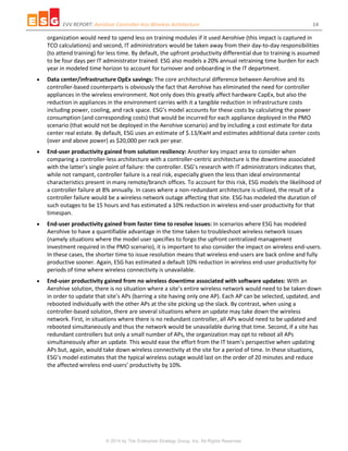 EVV REPORT: Aerohive Controller-less Wireless Architecture 14
© 2014 by The Enterprise Strategy Group, Inc. All Rights Reserved.
organization would need to spend less on training modules if it used Aerohive (this impact is captured in
TCO calculations) and second, IT administrators would be taken away from their day-to-day responsibilities
(to attend training) for less time. By default, the upfront productivity differential due to training is assumed
to be four days per IT administrator trained. ESG also models a 20% annual retraining time burden for each
year in modeled time horizon to account for turnover and onboarding in the IT department.
 Data center/infrastructure OpEx savings: The core architectural difference between Aerohive and its
controller-based counterparts is obviously the fact that Aerohive has eliminated the need for controller
appliances in the wireless environment. Not only does this greatly affect hardware CapEx, but also the
reduction in appliances in the environment carries with it a tangible reduction in infrastructure costs
including power, cooling, and rack space. ESG’s model accounts for these costs by calculating the power
consumption (and corresponding costs) that would be incurred for each appliance deployed in the PMO
scenario (that would not be deployed in the Aerohive scenario) and by including a cost estimate for data
center real estate. By default, ESG uses an estimate of $.13/KwH and estimates additional data center costs
(over and above power) as $20,000 per rack per year.
 End-user productivity gained from solution resiliency: Another key impact area to consider when
comparing a controller-less architecture with a controller-centric architecture is the downtime associated
with the latter’s single point of failure: the controller. ESG’s research with IT administrators indicates that,
while not rampant, controller failure is a real risk, especially given the less than ideal environmental
characteristics present in many remote/branch offices. To account for this risk, ESG models the likelihood of
a controller failure at 8% annually. In cases where a non-redundant architecture is utilized, the result of a
controller failure would be a wireless network outage affecting that site. ESG has modeled the duration of
such outages to be 15 hours and has estimated a 10% reduction in wireless end-user productivity for that
timespan.
 End-user productivity gained from faster time to resolve issues: In scenarios where ESG has modeled
Aerohive to have a quantifiable advantage in the time taken to troubleshoot wireless network issues
(namely situations where the model user specifies to forgo the upfront centralized management
investment required in the PMO scenario), it is important to also consider the impact on wireless end-users.
In these cases, the shorter time to issue resolution means that wireless end-users are back online and fully
productive sooner. Again, ESG has estimated a default 10% reduction in wireless end-user productivity for
periods of time where wireless connectivity is unavailable.
 End-user productivity gained from no wireless downtime associated with software updates: With an
Aerohive solution, there is no situation where a site’s entire wireless network would need to be taken down
in order to update that site’s APs (barring a site having only one AP). Each AP can be selected, updated, and
rebooted individually with the other APs at the site picking up the slack. By contrast, when using a
controller-based solution, there are several situations where an update may take down the wireless
network. First, in situations where there is no redundant controller, all APs would need to be updated and
rebooted simultaneously and thus the network would be unavailable during that time. Second, if a site has
redundant controllers but only a small number of APs, the organization may opt to reboot all APs
simultaneously after an update. This would ease the effort from the IT team’s perspective when updating
APs but, again, would take down wireless connectivity at the site for a period of time. In these situations,
ESG’s model estimates that the typical wireless outage would last on the order of 20 minutes and reduce
the affected wireless end-users’ productivity by 10%.
 