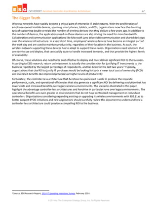 EVV REPORT: Aerohive Controller-less Wireless Architecture 22
© 2014 by The Enterprise Strategy Group, Inc. All Rights Reserved.
The Bigger Truth
Wireless networks have rapidly become a critical part of enterprise IT architectures. With the proliferation of
employee-owned mobile devices, spanning smartphones, tablets, and PCs, organizations now face the daunting
task of supporting double or triple the number of wireless devices that they did just a few years ago. In addition to
the number of devices, the applications used on these devices are also driving the need for more bandwidth.
Collaboration and communication applications like Microsoft Lync drive video communication and shared desktops
over the wireless infrastructure. In a very short time, employees’ wireless devices have become an integral part of
the work day and are used to maintain productivity, regardless of their location in the business. As such, the
wireless network supporting these devices has to adapt to support these needs. Organizations need solutions that
are easy to use and deploy, that can rapidly scale to handle increased demands, and that provide the highest levels
of availability.
Of course, these solutions also need to be cost effective to deploy and must deliver significant ROI to the business.
According to ESG research, return on investment is actually the consideration for justifying IT investments to the
business reported by the largest percentage of respondents, and has been for the last two years.6
Typically,
organizations that cite ROI to justify IT purchases would be looking for both a lower total cost of ownership (TCO)
and increased benefits like improved processes or higher levels of productivity.
Fortunately, the controller-less architecture that Aerohive has pioneered is able to produce the requisite
performance, scale, and operational efficiencies that also generate a significant ROI by delivering a solution that has
lower costs and increased benefits over legacy wireless environments. The scenarios illustrated in this paper
highlight the advantage controller-less architectures and Aerohive in particular have over legacy environments. The
operational benefits are even greater in environments that do not have centralized management or redundant
controllers. Organizations considering expanding existing or upgrading its wireless environments with 802.11ac to
better support BYOD initiatives and new applications should carefully review this document to understand how a
controller-less architecture could provide a compelling ROI to the business.
6 Source: ESG Research Report, 2014 IT Spending Intentions Survey, February 2014.
 