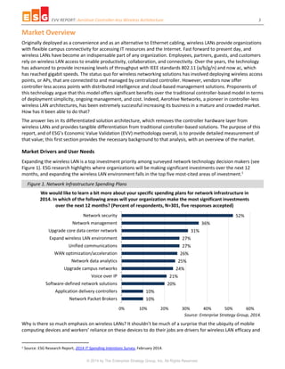 EVV REPORT: Aerohive Controller-less Wireless Architecture 3
© 2014 by The Enterprise Strategy Group, Inc. All Rights Reserved.
Market Overview
Originally deployed as a convenience and as an alternative to Ethernet cabling, wireless LANs provide organizations
with flexible campus connectivity for accessing IT resources and the Internet. Fast forward to present day, and
wireless LANs have become an indispensable part of any organization. Employees, partners, guests, and customers
rely on wireless LAN access to enable productivity, collaboration, and connectivity. Over the years, the technology
has advanced to provide increasing levels of throughput with IEEE standards 802.11 (a/b/g/n) and now ac, which
has reached gigabit speeds. The status quo for wireless networking solutions has involved deploying wireless access
points, or APs, that are connected to and managed by centralized controller. However, vendors now offer
controller-less access points with distributed intelligence and cloud-based management solutions. Proponents of
this technology argue that this model offers significant benefits over the traditional controller-based model in terms
of deployment simplicity, ongoing management, and cost. Indeed, Aerohive Networks, a pioneer in controller-less
wireless LAN architectures, has been extremely successful increasing its business in a mature and crowded market.
How has it been able to do that?
The answer lies in its differentiated solution architecture, which removes the controller hardware layer from
wireless LANs and provides tangible differentiation from traditional controller-based solutions. The purpose of this
report, and of ESG’s Economic Value Validation (EVV) methodology overall, is to provide detailed measurement of
that value; this first section provides the necessary background to that analysis, with an overview of the market.
Market Drivers and User Needs
Expanding the wireless LAN is a top investment priority among surveyed network technology decision makers (see
Figure 1). ESG research highlights where organizations will be making significant investments over the next 12
months, and expanding the wireless LAN environment falls in the top five most-cited areas of investment.1
Figure 1. Network Infrastructure Spending Plans
Source: Enterprise Strategy Group, 2014.
Why is there so much emphasis on wireless LANs? It shouldn’t be much of a surprise that the ubiquity of mobile
computing devices and workers’ reliance on these devices to do their jobs are drivers for wireless LAN efficacy and
1 Source: ESG Research Report, 2014 IT Spending Intentions Survey, February 2014.
10%
10%
20%
21%
24%
25%
26%
27%
27%
31%
36%
52%
0% 10% 20% 30% 40% 50% 60%
Network Packet Brokers
Application delivery controllers
Software-defined network solutions
Voice over IP
Upgrade campus networks
Network data analytics
WAN optimization/acceleration
Unified communications
Expand wireless LAN environment
Upgrade core data center network
Network management
Network security
We would like to learn a bit more about your specific spending plans for network infrastructure in
2014. In which of the following areas will your organization make the most significant investments
over the next 12 months? (Percent of respondents, N=301, five responses accepted)
 