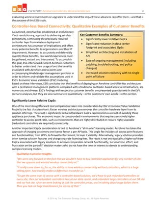 EVV REPORT: Aerohive Controller-less Wireless Architecture 6
© 2014 by The Enterprise Strategy Group, Inc. All Rights Reserved.
evaluating wireless investments or upgrades to understand the impact these advances can offer them—and that is
the purpose of this ESG study.
Controller-less Based Connectivity: Qualitative Examples of Customer Benefits
As outlined, Aerohive has established an evolutionary,
if not revolutionary, approach to delivering wireless
connectivity. Eliminating the previously required
controller layer from wireless deployment
architectures has a number of implications and offers
many potential benefits to organizations and their IT
departments. However, to accurately and defensibly
quantify these benefits, real-world experiences must
be gathered, vetted, and interpreted. To accomplish
this goal, ESG interviewed current Aerohive customers
to better understand their usage of and the benefits
associated with Aerohive access points and
accompanying HiveManager management platform in
order to inform and validate the assumptions used in
ESG’s Economic Value Validation (EVV) modeling.
Based on these interviews, ESG concludes that the benefits of deploying an Aerohive controller-less architecture
with a centralized management platform, compared with a traditional controller-based wireless infrastructure, are
numerous and diverse. ESG’s findings with respect to customer benefits are presented quantitatively in the EVV
scenario analyses, but they are also summarized qualitatively—in the customers’ own words—in this section.
Significantly Lower Relative CapEx
One of the most straightforward cost comparisons taken into consideration by ESG’s Economic Value Validation
Model is the fact that Aerohive’s flatter wireless architecture removes the controller hardware layer from its
solution offerings. The result is significantly reduced hardware CapEx experienced as a result of avoiding those
appliance purchases. This economic impact is compounded in environments that require a relatively higher
controller to access point ratio, such as environments that are highly distributed or require highly available
(redundant controllers are required) connectivity.
Another important CapEx consideration is tied to Aerohive’s “all-in-one” licensing model. Aerohive has taken the
approach of charging customers one license fee on a per-AP basis. This single fee includes all access point features
and functionalities; from WIPs, to firewall enforcement, to layer 7 visibility. Alternatively, legacy solution providers
often itemize solution features and charge separate licensing fees. The result is not only typically a higher software
CapEx associated with legacy solutions to achieve comparable network functionality, but also time, effort, and
frustration on the part of IT decision makers who do not have the time or interest to devote to understanding
complex licensing models.
Qualitative Customer Insights:
“We were very focused on the fact that we wouldn’t have to buy controller appliances for any number of sites
that we operate and wanted wireless connectivity at.”
“It really came down to, for us, the ability to have wireless connectivity without controllers, which is a huge
selling point. And it really makes a difference in cost for us.”
“To get the same level of service with a controller-based solution, we’d have to put redundant controllers at
every site, then put redundant controllers here at our data center, and redundant large controllers at our DR site
and our hot site. After we were looking at just the controller prices, you’re talking about huge dollars there.
Then you tack on huge maintenance fee on top of that.”
Key Customer Benefits Summary:
 Significantly lower relative CapEx
 Significant reduction in data center
footprint and associated OpEx
 Simplified architecting and installation of
APs
 Ease of ongoing management (including
patching, troubleshooting, and policy
changes)
 Increased solution resiliency with no single
point of failure
 
