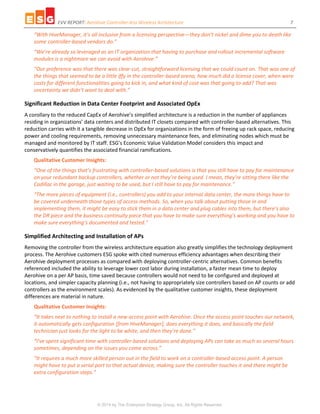 EVV REPORT: Aerohive Controller-less Wireless Architecture 7
© 2014 by The Enterprise Strategy Group, Inc. All Rights Reserved.
“With HiveManager, it’s all inclusive from a licensing perspective—they don’t nickel and dime you to death like
some controller-based vendors do.”
“We’re already so leveraged as an IT organization that having to purchase and rollout incremental software
modules is a nightmare we can avoid with Aerohive.”
“Our preference was that there was clear-cut, straightforward licensing that we could count on. That was one of
the things that seemed to be a little iffy in the controller-based arena; how much did a license cover, when were
costs for different functionalities going to kick in, and what kind of cost was that going to add? That was
uncertainty we didn’t want to deal with.”
Significant Reduction in Data Center Footprint and Associated OpEx
A corollary to the reduced CapEx of Aerohive’s simplified architecture is a reduction in the number of appliances
residing in organizations’ data centers and distributed IT closets compared with controller-based alternatives. This
reduction carries with it a tangible decrease in OpEx for organizations in the form of freeing up rack space, reducing
power and cooling requirements, removing unnecessary maintenance fees, and eliminating nodes which must be
managed and monitored by IT staff. ESG’s Economic Value Validation Model considers this impact and
conservatively quantifies the associated financial ramifications.
Qualitative Customer Insights:
“One of the things that’s frustrating with controller-based solutions is that you still have to pay for maintenance
on your redundant backup controllers, whether or not they’re being used. I mean, they’re sitting there like the
Cadillac in the garage, just waiting to be used, but I still have to pay for maintenance.”
“The more pieces of equipment (i.e., controllers) you add to your internal data center, the more things have to
be covered underneath those types of access methods. So, when you talk about putting those in and
implementing them, it might be easy to stick them in a data center and plug cables into them, but there’s also
the DR piece and the business continuity piece that you have to make sure everything’s working and you have to
make sure everything’s documented and tested.”
Simplified Architecting and Installation of APs
Removing the controller from the wireless architecture equation also greatly simplifies the technology deployment
process. The Aerohive customers ESG spoke with cited numerous efficiency advantages when describing their
Aerohive deployment processes as compared with deploying controller-centric alternatives. Common benefits
referenced included the ability to leverage lower cost labor during installation, a faster mean time to deploy
Aerohive on a per AP basis, time saved because controllers would not need to be configured and deployed at
locations, and simpler capacity planning (i.e., not having to appropriately size controllers based on AP counts or add
controllers as the environment scales). As evidenced by the qualitative customer insights, these deployment
differences are material in nature.
Qualitative Customer Insights:
“It takes next to nothing to install a new access point with Aerohive. Once the access point touches our network,
it automatically gets configuration [from HiveManager], does everything it does, and basically the field
technician just looks for the light to be white, and then they’re done.”
“I’ve spent significant time with controller-based solutions and deploying APs can take as much as several hours
sometimes, depending on the issues you come across.”
“It requires a much more skilled person out in the field to work on a controller-based access point. A person
might have to put a serial port to that actual device, making sure the controller touches it and there might be
extra configuration steps.”
 