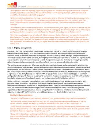 EVV REPORT: Aerohive Controller-less Wireless Architecture 8
© 2014 by The Enterprise Strategy Group, Inc. All Rights Reserved.
“With Aerohive there are definitely significant savings from not having to preconfigure controllers, along with
switches, rather than just switches. We had 647 buildings—you’re looking at almost 1,300 controllers that
would have to be configured. It adds up quickly.”
“With controller-based solutions there’s pre-configuration prior to it leaving for its site and making sure it talks
to the home office. Then someone has to set each controller up onsite and mount it in a 19-inch rack. Then
there’s DR configurations that need to be created and documented. That whole process is avoided with
Aerohive.”
“With Aerohive there’s no extra configuration. You could preset your ports before you go out to the site, add the
VLANs you need for the access point, and you’re pretty much plugging it in and ready to go. We’re not having to
configure controllers, changing router interfaces, etc. We don’t worry about any of that anymore.”
“Well from our standpoint, the whole benefit [of Aerohive] was the fact that, when you looked at the controller-
based solution, if you were deploying across a wide campus or large campus, you’d have to pay attention to
what the AP counts were and size your controllers accordingly. A lot more thought goes into how you map out
that deployment. With Aerohive you can just deploy your APs based on need and not have to worry about that
scaling issue.”
Ease of Ongoing Management
Customers also cited the centralized HiveManager management console as a significant differentiator providing
operational efficiency benefits in an Aerohive environment compared with basic legacy wireless deployment
scenarios where incremental centralized management infrastructure may not be in budget. The reported benefit
associated with this fact was two-fold: First, training requirements have the potential to be both less expensive and
occupy less time for wireless administrators. Second, IT organizations gain the flexibility to employ IT generalists,
rather than potentially more expensive specialists, when it comes to wireless administration tasks.
The next consensus management difference with Aerohive involved the ease and granularity with which wireless
administrators could apply software updates and patches. Again, Aerohive customers reported a much simpler and
faster patching process with their current solution compared with standard controller-based configurations, which
lack particularly in scenarios where redundant controllers had not been architected. Additionally, customers placed
a high value on the ability to select any individual AP, or group of APs, on their network and apply an update or
configuration change with that level of granularity and control. This experience compares favorably with controller-
based alternatives, which funnel patch updates and configurations to all the APs tied to them.
Finally, customers expressed a materially improved troubleshooting experience with Aerohive compared with
controller-based alternatives, particularly those scenarios where an additional investment in a centralized
management console was forgone due to budgetary constraints. Users of Aerohive most frequently articulated that
while the total number of troubleshooting tickets submitted remained consistent, Aerohive’s management
capabilities and centralized nature had allowed for significantly reduced mean time to resolution and a significant
reduction in required IT staff travel time when addressing issues in a distributed environment.
Qualitative Customer Insights:
“Aerohive’s HiveManager is much a simpler solution. It’s not very demanding from a technical perspective.”
“With Aerohive, usually I found with that one class, my guys are proficient enough to know how to use the
system. I’ve sent guys for two weeks of training on alternative2s and some still don’t seem to get it.”
“Going through and updating code on all those controllers in our previous [controller-based] environment—we
had about 90 controllers—was a big effort. It would take us about three weeks just to do code upgrades for the
controllers. That was happening a couple times a year.”
“Being able to do software updates granularly from a centralized console, as opposed to trying to coordinate
which controller has code and which one doesn’t, which one’s primary, which one’s secondary, etc. is a far easier
and superior process.”
 
