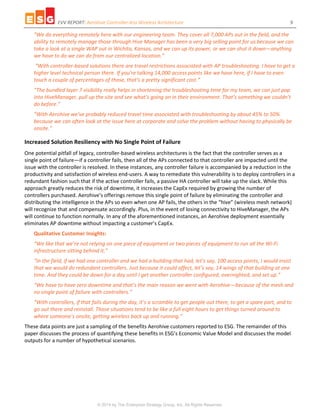 EVV REPORT: Aerohive Controller-less Wireless Architecture 9
© 2014 by The Enterprise Strategy Group, Inc. All Rights Reserved.
“We do everything remotely here with our engineering team. They cover all 7,000 APs out in the field, and the
ability to remotely manage those through Hive Manager has been a very big selling point for us because we can
take a look at a single WAP out in Wichita, Kansas, and we can up its power, or we can shut it down—anything
we have to do we can do from our centralized location.”
“With controller-based solutions there are travel restrictions associated with AP troubleshooting. I have to get a
higher level technical person there. If you’re talking 14,000 access points like we have here, if I have to even
touch a couple of percentages of those, that’s a pretty significant cost.”
“The bundled layer 7 visibility really helps in shortening the troubleshooting time for my team, we can just pop
into HiveManager, pull up the site and see what’s going on in their environment. That’s something we couldn’t
do before.”
“With Aerohive we’ve probably reduced travel time associated with troubleshooting by about 45% to 50%
because we can often look at the issue here at corporate and solve the problem without having to physically be
onsite.”
Increased Solution Resiliency with No Single Point of Failure
One potential pitfall of legacy, controller-based wireless architectures is the fact that the controller serves as a
single point of failure—if a controller fails, then all of the APs connected to that controller are impacted until the
issue with the controller is resolved. In these instances, any controller failure is accompanied by a reduction in the
productivity and satisfaction of wireless end-users. A way to remediate this vulnerability is to deploy controllers in a
redundant fashion such that if the active controller fails, a passive HA controller will take up the slack. While this
approach greatly reduces the risk of downtime, it increases the CapEx required by growing the number of
controllers purchased. Aerohive’s offerings remove this single point of failure by eliminating the controller and
distributing the intelligence in the APs so even when one AP fails, the others in the “hive” (wireless mesh network)
will recognize that and compensate accordingly. Plus, in the event of losing connectivity to HiveManager, the APs
will continue to function normally. In any of the aforementioned instances, an Aerohive deployment essentially
eliminates AP downtime without impacting a customer’s CapEx.
Qualitative Customer Insights:
“We like that we’re not relying on one piece of equipment or two pieces of equipment to run all the Wi-Fi
infrastructure sitting behind it.”
“In the field, if we had one controller and we had a building that had, let’s say, 100 access points, I would insist
that we would do redundant controllers. Just because it could affect, let’s say, 14 wings of that building at one
time. And they could be down for a day until I get another controller configured, overnighted, and set up.”
“We have to have zero downtime and that’s the main reason we went with Aerohive—because of the mesh and
no single point of failure with controllers.”
“With controllers, if that fails during the day, it’s a scramble to get people out there, to get a spare part, and to
go out there and reinstall. Those situations tend to be like a full eight hours to get things turned around to
where someone’s onsite, getting wireless back up and running.”
These data points are just a sampling of the benefits Aerohive customers reported to ESG. The remainder of this
paper discusses the process of quantifying these benefits in ESG’s Economic Value Model and discusses the model
outputs for a number of hypothetical scenarios.
 