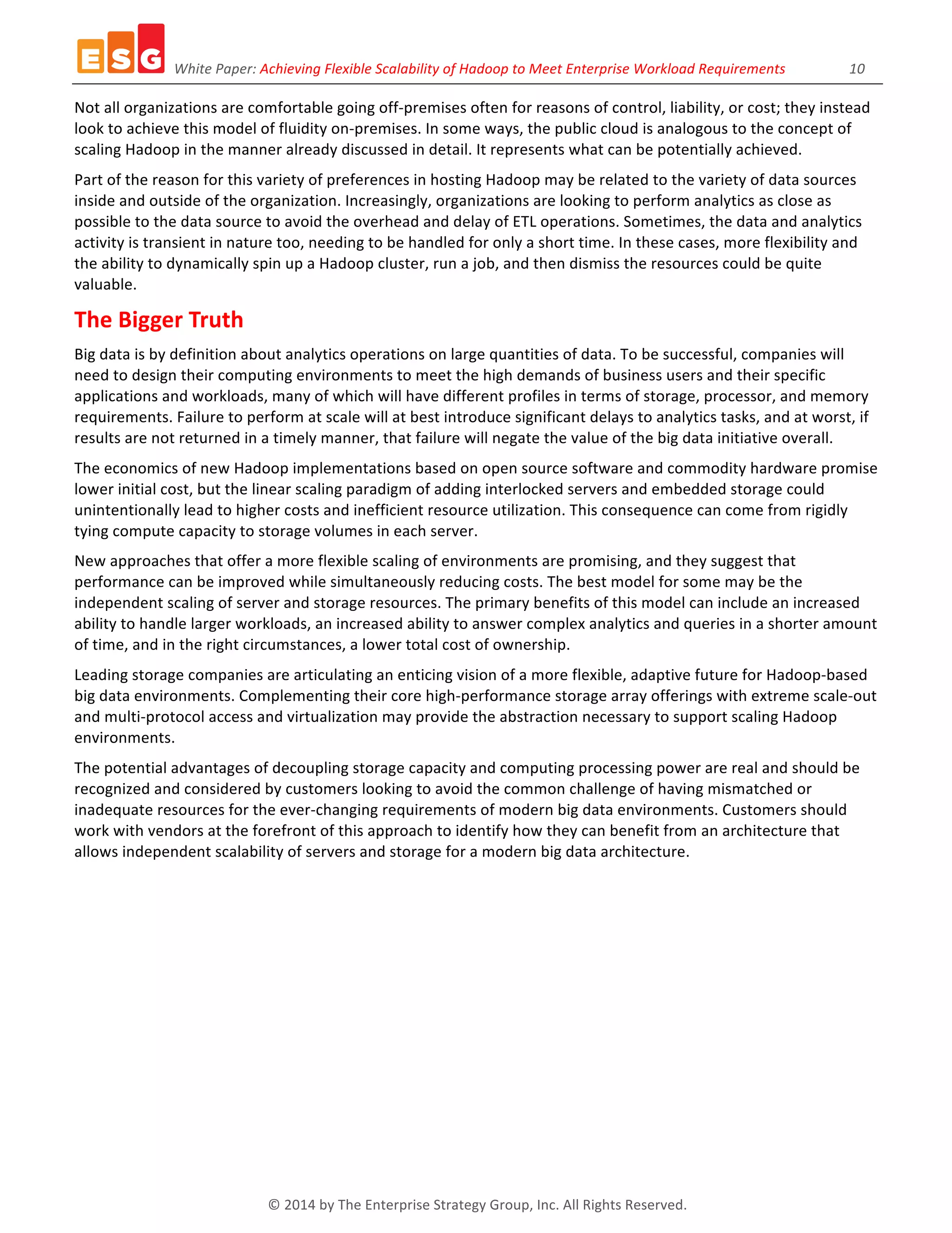 White	
  Paper:	
  Achieving	
  Flexible	
  Scalability	
  of	
  Hadoop	
  to	
  Meet	
  Enterprise	
  Workload	
  Requirements	
  	
  	
  	
  	
  	
  	
  	
  	
  	
  	
  	
  	
  	
  	
  	
  	
  	
  10	
  
©	
  2014	
  by	
  The	
  Enterprise	
  Strategy	
  Group,	
  Inc.	
  All	
  Rights	
  Reserved.	
  
Not	
  all	
  organizations	
  are	
  comfortable	
  going	
  off-­‐premises	
  often	
  for	
  reasons	
  of	
  control,	
  liability,	
  or	
  cost;	
  they	
  instead	
  
look	
  to	
  achieve	
  this	
  model	
  of	
  fluidity	
  on-­‐premises.	
  In	
  some	
  ways,	
  the	
  public	
  cloud	
  is	
  analogous	
  to	
  the	
  concept	
  of	
  
scaling	
  Hadoop	
  in	
  the	
  manner	
  already	
  discussed	
  in	
  detail.	
  It	
  represents	
  what	
  can	
  be	
  potentially	
  achieved.	
  
Part	
  of	
  the	
  reason	
  for	
  this	
  variety	
  of	
  preferences	
  in	
  hosting	
  Hadoop	
  may	
  be	
  related	
  to	
  the	
  variety	
  of	
  data	
  sources	
  
inside	
  and	
  outside	
  of	
  the	
  organization.	
  Increasingly,	
  organizations	
  are	
  looking	
  to	
  perform	
  analytics	
  as	
  close	
  as	
  
possible	
  to	
  the	
  data	
  source	
  to	
  avoid	
  the	
  overhead	
  and	
  delay	
  of	
  ETL	
  operations.	
  Sometimes,	
  the	
  data	
  and	
  analytics	
  
activity	
  is	
  transient	
  in	
  nature	
  too,	
  needing	
  to	
  be	
  handled	
  for	
  only	
  a	
  short	
  time.	
  In	
  these	
  cases,	
  more	
  flexibility	
  and	
  
the	
  ability	
  to	
  dynamically	
  spin	
  up	
  a	
  Hadoop	
  cluster,	
  run	
  a	
  job,	
  and	
  then	
  dismiss	
  the	
  resources	
  could	
  be	
  quite	
  
valuable.	
  
The	
  Bigger	
  Truth	
  
Big	
  data	
  is	
  by	
  definition	
  about	
  analytics	
  operations	
  on	
  large	
  quantities	
  of	
  data.	
  To	
  be	
  successful,	
  companies	
  will	
  
need	
  to	
  design	
  their	
  computing	
  environments	
  to	
  meet	
  the	
  high	
  demands	
  of	
  business	
  users	
  and	
  their	
  specific	
  
applications	
  and	
  workloads,	
  many	
  of	
  which	
  will	
  have	
  different	
  profiles	
  in	
  terms	
  of	
  storage,	
  processor,	
  and	
  memory	
  
requirements.	
  Failure	
  to	
  perform	
  at	
  scale	
  will	
  at	
  best	
  introduce	
  significant	
  delays	
  to	
  analytics	
  tasks,	
  and	
  at	
  worst,	
  if	
  
results	
  are	
  not	
  returned	
  in	
  a	
  timely	
  manner,	
  that	
  failure	
  will	
  negate	
  the	
  value	
  of	
  the	
  big	
  data	
  initiative	
  overall.	
  
The	
  economics	
  of	
  new	
  Hadoop	
  implementations	
  based	
  on	
  open	
  source	
  software	
  and	
  commodity	
  hardware	
  promise	
  
lower	
  initial	
  cost,	
  but	
  the	
  linear	
  scaling	
  paradigm	
  of	
  adding	
  interlocked	
  servers	
  and	
  embedded	
  storage	
  could	
  
unintentionally	
  lead	
  to	
  higher	
  costs	
  and	
  inefficient	
  resource	
  utilization.	
  This	
  consequence	
  can	
  come	
  from	
  rigidly	
  
tying	
  compute	
  capacity	
  to	
  storage	
  volumes	
  in	
  each	
  server.	
  
New	
  approaches	
  that	
  offer	
  a	
  more	
  flexible	
  scaling	
  of	
  environments	
  are	
  promising,	
  and	
  they	
  suggest	
  that	
  
performance	
  can	
  be	
  improved	
  while	
  simultaneously	
  reducing	
  costs.	
  The	
  best	
  model	
  for	
  some	
  may	
  be	
  the	
  
independent	
  scaling	
  of	
  server	
  and	
  storage	
  resources.	
  The	
  primary	
  benefits	
  of	
  this	
  model	
  can	
  include	
  an	
  increased	
  
ability	
  to	
  handle	
  larger	
  workloads,	
  an	
  increased	
  ability	
  to	
  answer	
  complex	
  analytics	
  and	
  queries	
  in	
  a	
  shorter	
  amount	
  
of	
  time,	
  and	
  in	
  the	
  right	
  circumstances,	
  a	
  lower	
  total	
  cost	
  of	
  ownership.	
  
Leading	
  storage	
  companies	
  are	
  articulating	
  an	
  enticing	
  vision	
  of	
  a	
  more	
  flexible,	
  adaptive	
  future	
  for	
  Hadoop-­‐based	
  
big	
  data	
  environments.	
  Complementing	
  their	
  core	
  high-­‐performance	
  storage	
  array	
  offerings	
  with	
  extreme	
  scale-­‐out	
  
and	
  multi-­‐protocol	
  access	
  and	
  virtualization	
  may	
  provide	
  the	
  abstraction	
  necessary	
  to	
  support	
  scaling	
  Hadoop	
  
environments.	
  
The	
  potential	
  advantages	
  of	
  decoupling	
  storage	
  capacity	
  and	
  computing	
  processing	
  power	
  are	
  real	
  and	
  should	
  be	
  
recognized	
  and	
  considered	
  by	
  customers	
  looking	
  to	
  avoid	
  the	
  common	
  challenge	
  of	
  having	
  mismatched	
  or	
  
inadequate	
  resources	
  for	
  the	
  ever-­‐changing	
  requirements	
  of	
  modern	
  big	
  data	
  environments.	
  Customers	
  should	
  
work	
  with	
  vendors	
  at	
  the	
  forefront	
  of	
  this	
  approach	
  to	
  identify	
  how	
  they	
  can	
  benefit	
  from	
  an	
  architecture	
  that	
  
allows	
  independent	
  scalability	
  of	
  servers	
  and	
  storage	
  for	
  a	
  modern	
  big	
  data	
  architecture.	
  
	
  
 