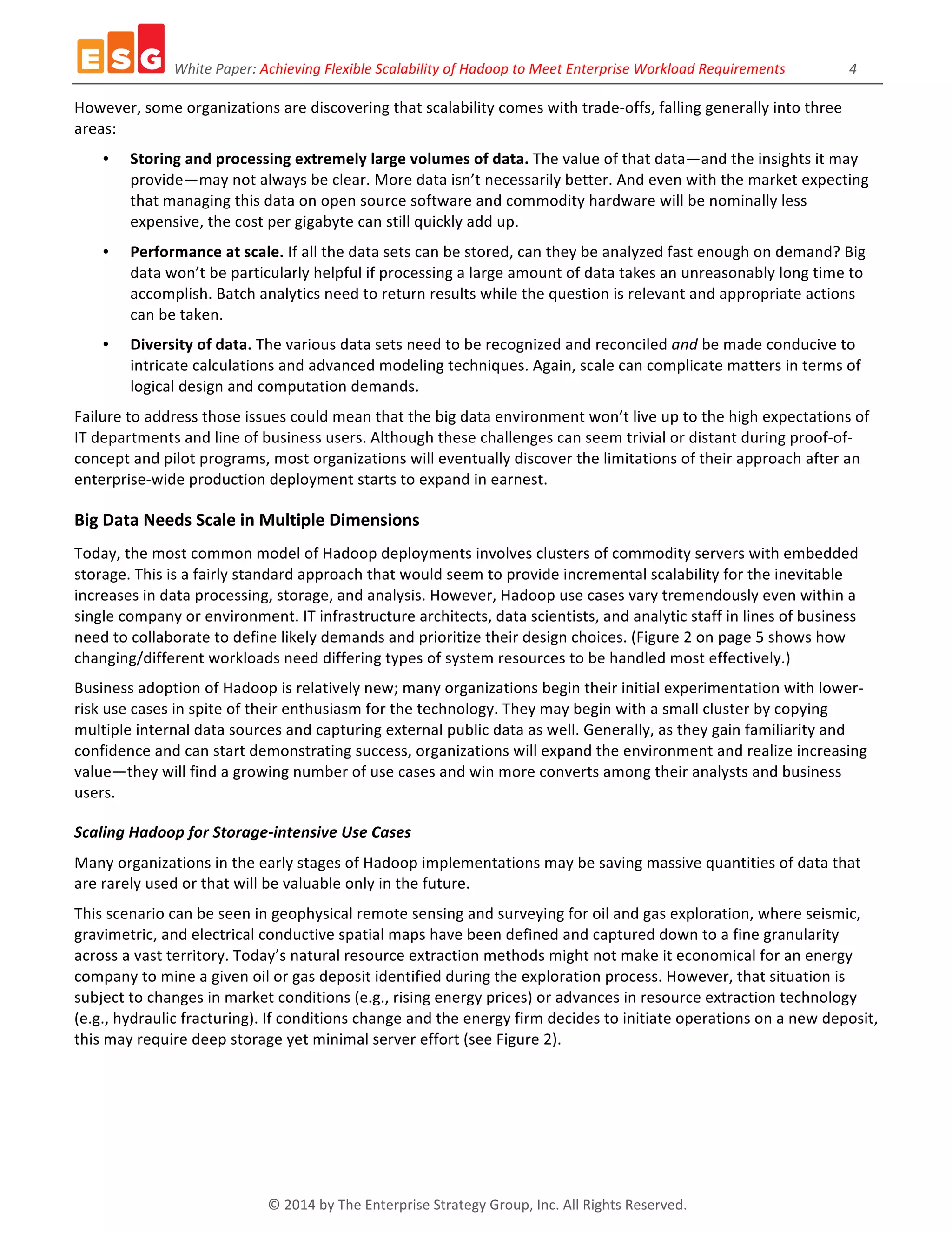 White	
  Paper:	
  Achieving	
  Flexible	
  Scalability	
  of	
  Hadoop	
  to	
  Meet	
  Enterprise	
  Workload	
  Requirements	
  	
  	
  	
  	
  	
  	
  	
  	
  	
  	
  	
  	
  	
  	
  	
  	
  	
  4	
  
©	
  2014	
  by	
  The	
  Enterprise	
  Strategy	
  Group,	
  Inc.	
  All	
  Rights	
  Reserved.	
  
However,	
  some	
  organizations	
  are	
  discovering	
  that	
  scalability	
  comes	
  with	
  trade-­‐offs,	
  falling	
  generally	
  into	
  three	
  
areas:	
  
• Storing	
  and	
  processing	
  extremely	
  large	
  volumes	
  of	
  data.	
  The	
  value	
  of	
  that	
  data—and	
  the	
  insights	
  it	
  may	
  
provide—may	
  not	
  always	
  be	
  clear.	
  More	
  data	
  isn’t	
  necessarily	
  better.	
  And	
  even	
  with	
  the	
  market	
  expecting	
  
that	
  managing	
  this	
  data	
  on	
  open	
  source	
  software	
  and	
  commodity	
  hardware	
  will	
  be	
  nominally	
  less	
  
expensive,	
  the	
  cost	
  per	
  gigabyte	
  can	
  still	
  quickly	
  add	
  up.	
  
• Performance	
  at	
  scale.	
  If	
  all	
  the	
  data	
  sets	
  can	
  be	
  stored,	
  can	
  they	
  be	
  analyzed	
  fast	
  enough	
  on	
  demand?	
  Big	
  
data	
  won’t	
  be	
  particularly	
  helpful	
  if	
  processing	
  a	
  large	
  amount	
  of	
  data	
  takes	
  an	
  unreasonably	
  long	
  time	
  to	
  
accomplish.	
  Batch	
  analytics	
  need	
  to	
  return	
  results	
  while	
  the	
  question	
  is	
  relevant	
  and	
  appropriate	
  actions	
  
can	
  be	
  taken.	
  
• Diversity	
  of	
  data.	
  The	
  various	
  data	
  sets	
  need	
  to	
  be	
  recognized	
  and	
  reconciled	
  and	
  be	
  made	
  conducive	
  to	
  
intricate	
  calculations	
  and	
  advanced	
  modeling	
  techniques.	
  Again,	
  scale	
  can	
  complicate	
  matters	
  in	
  terms	
  of	
  
logical	
  design	
  and	
  computation	
  demands.	
  	
  
Failure	
  to	
  address	
  those	
  issues	
  could	
  mean	
  that	
  the	
  big	
  data	
  environment	
  won’t	
  live	
  up	
  to	
  the	
  high	
  expectations	
  of	
  
IT	
  departments	
  and	
  line	
  of	
  business	
  users.	
  Although	
  these	
  challenges	
  can	
  seem	
  trivial	
  or	
  distant	
  during	
  proof-­‐of-­‐
concept	
  and	
  pilot	
  programs,	
  most	
  organizations	
  will	
  eventually	
  discover	
  the	
  limitations	
  of	
  their	
  approach	
  after	
  an	
  
enterprise-­‐wide	
  production	
  deployment	
  starts	
  to	
  expand	
  in	
  earnest.	
  
Big	
  Data	
  Needs	
  Scale	
  in	
  Multiple	
  Dimensions	
  
Today,	
  the	
  most	
  common	
  model	
  of	
  Hadoop	
  deployments	
  involves	
  clusters	
  of	
  commodity	
  servers	
  with	
  embedded	
  
storage.	
  This	
  is	
  a	
  fairly	
  standard	
  approach	
  that	
  would	
  seem	
  to	
  provide	
  incremental	
  scalability	
  for	
  the	
  inevitable	
  
increases	
  in	
  data	
  processing,	
  storage,	
  and	
  analysis.	
  However,	
  Hadoop	
  use	
  cases	
  vary	
  tremendously	
  even	
  within	
  a	
  
single	
  company	
  or	
  environment.	
  IT	
  infrastructure	
  architects,	
  data	
  scientists,	
  and	
  analytic	
  staff	
  in	
  lines	
  of	
  business	
  
need	
  to	
  collaborate	
  to	
  define	
  likely	
  demands	
  and	
  prioritize	
  their	
  design	
  choices.	
  (Figure	
  2	
  on	
  page	
  5	
  shows	
  how	
  
changing/different	
  workloads	
  need	
  differing	
  types	
  of	
  system	
  resources	
  to	
  be	
  handled	
  most	
  effectively.)	
  
Business	
  adoption	
  of	
  Hadoop	
  is	
  relatively	
  new;	
  many	
  organizations	
  begin	
  their	
  initial	
  experimentation	
  with	
  lower-­‐
risk	
  use	
  cases	
  in	
  spite	
  of	
  their	
  enthusiasm	
  for	
  the	
  technology.	
  They	
  may	
  begin	
  with	
  a	
  small	
  cluster	
  by	
  copying	
  
multiple	
  internal	
  data	
  sources	
  and	
  capturing	
  external	
  public	
  data	
  as	
  well.	
  Generally,	
  as	
  they	
  gain	
  familiarity	
  and	
  
confidence	
  and	
  can	
  start	
  demonstrating	
  success,	
  organizations	
  will	
  expand	
  the	
  environment	
  and	
  realize	
  increasing	
  
value—they	
  will	
  find	
  a	
  growing	
  number	
  of	
  use	
  cases	
  and	
  win	
  more	
  converts	
  among	
  their	
  analysts	
  and	
  business	
  
users.	
  
Scaling	
  Hadoop	
  for	
  Storage-­‐intensive	
  Use	
  Cases	
  
Many	
  organizations	
  in	
  the	
  early	
  stages	
  of	
  Hadoop	
  implementations	
  may	
  be	
  saving	
  massive	
  quantities	
  of	
  data	
  that	
  
are	
  rarely	
  used	
  or	
  that	
  will	
  be	
  valuable	
  only	
  in	
  the	
  future.	
  
This	
  scenario	
  can	
  be	
  seen	
  in	
  geophysical	
  remote	
  sensing	
  and	
  surveying	
  for	
  oil	
  and	
  gas	
  exploration,	
  where	
  seismic,	
  
gravimetric,	
  and	
  electrical	
  conductive	
  spatial	
  maps	
  have	
  been	
  defined	
  and	
  captured	
  down	
  to	
  a	
  fine	
  granularity	
  
across	
  a	
  vast	
  territory.	
  Today’s	
  natural	
  resource	
  extraction	
  methods	
  might	
  not	
  make	
  it	
  economical	
  for	
  an	
  energy	
  
company	
  to	
  mine	
  a	
  given	
  oil	
  or	
  gas	
  deposit	
  identified	
  during	
  the	
  exploration	
  process.	
  However,	
  that	
  situation	
  is	
  
subject	
  to	
  changes	
  in	
  market	
  conditions	
  (e.g.,	
  rising	
  energy	
  prices)	
  or	
  advances	
  in	
  resource	
  extraction	
  technology	
  
(e.g.,	
  hydraulic	
  fracturing).	
  If	
  conditions	
  change	
  and	
  the	
  energy	
  firm	
  decides	
  to	
  initiate	
  operations	
  on	
  a	
  new	
  deposit,	
  
this	
  may	
  require	
  deep	
  storage	
  yet	
  minimal	
  server	
  effort	
  (see	
  Figure	
  2).	
  	
  
 
