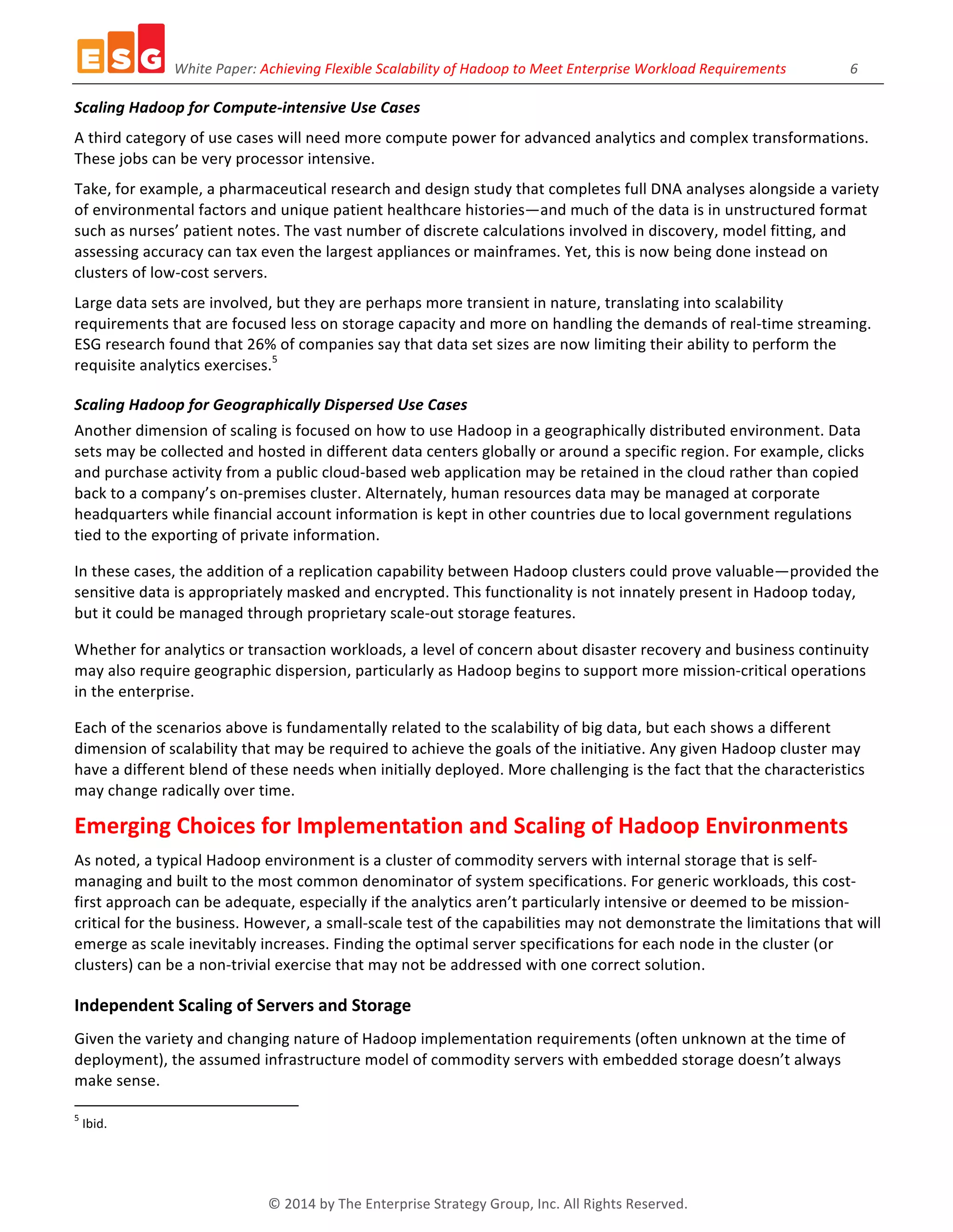 White	
  Paper:	
  Achieving	
  Flexible	
  Scalability	
  of	
  Hadoop	
  to	
  Meet	
  Enterprise	
  Workload	
  Requirements	
  	
  	
  	
  	
  	
  	
  	
  	
  	
  	
  	
  	
  	
  	
  	
  	
  	
  6	
  
©	
  2014	
  by	
  The	
  Enterprise	
  Strategy	
  Group,	
  Inc.	
  All	
  Rights	
  Reserved.	
  
Scaling	
  Hadoop	
  for	
  Compute-­‐intensive	
  Use	
  Cases	
  
A	
  third	
  category	
  of	
  use	
  cases	
  will	
  need	
  more	
  compute	
  power	
  for	
  advanced	
  analytics	
  and	
  complex	
  transformations.	
  
These	
  jobs	
  can	
  be	
  very	
  processor	
  intensive.	
  
Take,	
  for	
  example,	
  a	
  pharmaceutical	
  research	
  and	
  design	
  study	
  that	
  completes	
  full	
  DNA	
  analyses	
  alongside	
  a	
  variety	
  
of	
  environmental	
  factors	
  and	
  unique	
  patient	
  healthcare	
  histories—and	
  much	
  of	
  the	
  data	
  is	
  in	
  unstructured	
  format	
  
such	
  as	
  nurses’	
  patient	
  notes.	
  The	
  vast	
  number	
  of	
  discrete	
  calculations	
  involved	
  in	
  discovery,	
  model	
  fitting,	
  and	
  
assessing	
  accuracy	
  can	
  tax	
  even	
  the	
  largest	
  appliances	
  or	
  mainframes.	
  Yet,	
  this	
  is	
  now	
  being	
  done	
  instead	
  on	
  
clusters	
  of	
  low-­‐cost	
  servers.	
  
Large	
  data	
  sets	
  are	
  involved,	
  but	
  they	
  are	
  perhaps	
  more	
  transient	
  in	
  nature,	
  translating	
  into	
  scalability	
  
requirements	
  that	
  are	
  focused	
  less	
  on	
  storage	
  capacity	
  and	
  more	
  on	
  handling	
  the	
  demands	
  of	
  real-­‐time	
  streaming.	
  
ESG	
  research	
  found	
  that	
  26%	
  of	
  companies	
  say	
  that	
  data	
  set	
  sizes	
  are	
  now	
  limiting	
  their	
  ability	
  to	
  perform	
  the	
  
requisite	
  analytics	
  exercises.5
	
  
Scaling	
  Hadoop	
  for	
  Geographically	
  Dispersed	
  Use	
  Cases	
  
Another	
  dimension	
  of	
  scaling	
  is	
  focused	
  on	
  how	
  to	
  use	
  Hadoop	
  in	
  a	
  geographically	
  distributed	
  environment.	
  Data	
  
sets	
  may	
  be	
  collected	
  and	
  hosted	
  in	
  different	
  data	
  centers	
  globally	
  or	
  around	
  a	
  specific	
  region.	
  For	
  example,	
  clicks	
  
and	
  purchase	
  activity	
  from	
  a	
  public	
  cloud-­‐based	
  web	
  application	
  may	
  be	
  retained	
  in	
  the	
  cloud	
  rather	
  than	
  copied	
  
back	
  to	
  a	
  company’s	
  on-­‐premises	
  cluster.	
  Alternately,	
  human	
  resources	
  data	
  may	
  be	
  managed	
  at	
  corporate	
  
headquarters	
  while	
  financial	
  account	
  information	
  is	
  kept	
  in	
  other	
  countries	
  due	
  to	
  local	
  government	
  regulations	
  
tied	
  to	
  the	
  exporting	
  of	
  private	
  information.	
  
In	
  these	
  cases,	
  the	
  addition	
  of	
  a	
  replication	
  capability	
  between	
  Hadoop	
  clusters	
  could	
  prove	
  valuable—provided	
  the	
  
sensitive	
  data	
  is	
  appropriately	
  masked	
  and	
  encrypted.	
  This	
  functionality	
  is	
  not	
  innately	
  present	
  in	
  Hadoop	
  today,	
  
but	
  it	
  could	
  be	
  managed	
  through	
  proprietary	
  scale-­‐out	
  storage	
  features.	
  
Whether	
  for	
  analytics	
  or	
  transaction	
  workloads,	
  a	
  level	
  of	
  concern	
  about	
  disaster	
  recovery	
  and	
  business	
  continuity	
  
may	
  also	
  require	
  geographic	
  dispersion,	
  particularly	
  as	
  Hadoop	
  begins	
  to	
  support	
  more	
  mission-­‐critical	
  operations	
  
in	
  the	
  enterprise.	
  
Each	
  of	
  the	
  scenarios	
  above	
  is	
  fundamentally	
  related	
  to	
  the	
  scalability	
  of	
  big	
  data,	
  but	
  each	
  shows	
  a	
  different	
  
dimension	
  of	
  scalability	
  that	
  may	
  be	
  required	
  to	
  achieve	
  the	
  goals	
  of	
  the	
  initiative.	
  Any	
  given	
  Hadoop	
  cluster	
  may	
  
have	
  a	
  different	
  blend	
  of	
  these	
  needs	
  when	
  initially	
  deployed.	
  More	
  challenging	
  is	
  the	
  fact	
  that	
  the	
  characteristics	
  
may	
  change	
  radically	
  over	
  time.	
  
Emerging	
  Choices	
  for	
  Implementation	
  and	
  Scaling	
  of	
  Hadoop	
  Environments	
  
As	
  noted,	
  a	
  typical	
  Hadoop	
  environment	
  is	
  a	
  cluster	
  of	
  commodity	
  servers	
  with	
  internal	
  storage	
  that	
  is	
  self-­‐
managing	
  and	
  built	
  to	
  the	
  most	
  common	
  denominator	
  of	
  system	
  specifications.	
  For	
  generic	
  workloads,	
  this	
  cost-­‐
first	
  approach	
  can	
  be	
  adequate,	
  especially	
  if	
  the	
  analytics	
  aren’t	
  particularly	
  intensive	
  or	
  deemed	
  to	
  be	
  mission-­‐
critical	
  for	
  the	
  business.	
  However,	
  a	
  small-­‐scale	
  test	
  of	
  the	
  capabilities	
  may	
  not	
  demonstrate	
  the	
  limitations	
  that	
  will	
  
emerge	
  as	
  scale	
  inevitably	
  increases.	
  Finding	
  the	
  optimal	
  server	
  specifications	
  for	
  each	
  node	
  in	
  the	
  cluster	
  (or	
  
clusters)	
  can	
  be	
  a	
  non-­‐trivial	
  exercise	
  that	
  may	
  not	
  be	
  addressed	
  with	
  one	
  correct	
  solution.	
  
Independent	
  Scaling	
  of	
  Servers	
  and	
  Storage	
  
Given	
  the	
  variety	
  and	
  changing	
  nature	
  of	
  Hadoop	
  implementation	
  requirements	
  (often	
  unknown	
  at	
  the	
  time	
  of	
  
deployment),	
  the	
  assumed	
  infrastructure	
  model	
  of	
  commodity	
  servers	
  with	
  embedded	
  storage	
  doesn’t	
  always	
  
make	
  sense.	
  
	
  	
  	
  	
  	
  	
  	
  	
  	
  	
  	
  	
  	
  	
  	
  	
  	
  	
  	
  	
  	
  	
  	
  	
  	
  	
  	
  	
  	
  	
  	
  	
  	
  	
  	
  	
  	
  	
  	
  	
  	
  	
  	
  	
  	
  	
  	
  	
  	
  	
  	
  	
  	
  	
  	
  	
  
5
	
  Ibid.	
  
	
  
 