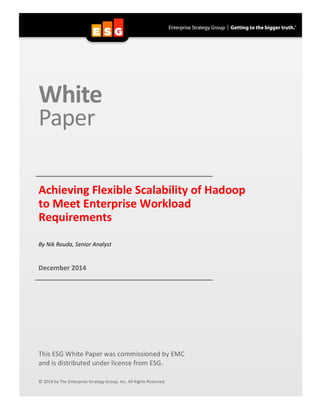  
White	
  	
  
Paper	
  
	
  
	
  
	
   	
  Achieving	
  Flexible	
  Scalability	
  of	
  Hadoop	
  
to	
  Meet	
  Enterprise	
  Workload	
  
Requirements	
  
	
  
	
  
By	
  Nik	
  Rouda,	
  Senior	
  Analyst	
  
	
  
	
  
December	
  2014	
  
	
   	
  
	
  
	
  
	
  
	
  
	
  
	
  
	
  
	
  
	
  
	
  
	
  
	
  
This	
  ESG	
  White	
  Paper	
  was	
  commissioned	
  by	
  EMC	
  
and	
  is	
  distributed	
  under	
  license	
  from	
  ESG.	
  
	
  
	
  
©	
  2014	
  by	
  The	
  Enterprise	
  Strategy	
  Group,	
  Inc.	
  All	
  Rights	
  Reserved.	
  
 