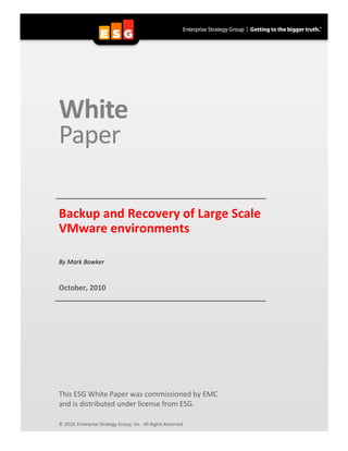 White
Paper

Backup and Recovery of Large Scale
VMware environments

By Mark Bowker


October, 2010




This ESG White Paper was commissioned by EMC
and is distributed under license from ESG.

© 2010, Enterprise Strategy Group, Inc. All Rights Reserved
 