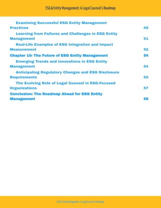 ESG&EntityManagement:A LegalCounsel's Roadmap
ESG& EntityManagement: A Legal Counsel'sRoadmap
Examining Successful ESG Entity Management
Practices 49
Learning from Failures and Challenges in ESG Entity
Management 51
Real-Life Examples of ESG Integration and Impact
Measurement 52
Chapter 10: The Future of ESG Entity Management 54
Emerging Trends and Innovations in ESG Entity
Management 54
Anticipating Regulatory Changes and ESG Disclosure
Requirements 55
The Evolving Role of Legal Counsel in ESG-Focused
Organizations 57
Conclusion: The Roadmap Ahead for ESG Entity
Management 58
 