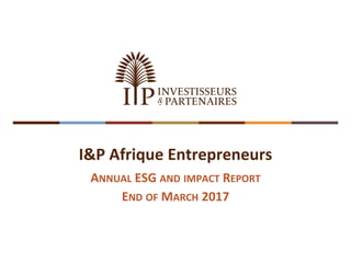 I&P Afrique Entrepreneurs
ANNUAL ESG AND IMPACT REPORT
END OF MARCH 2017
 