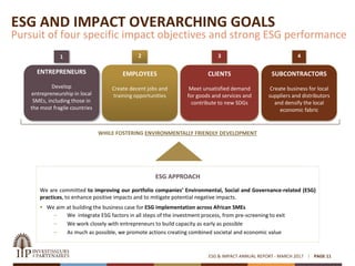 ESG & IMPACT ANNUAL REPORT - MARCH 2017 PAGE 11
ESG AND IMPACT OVERARCHING GOALS
Pursuit of four specific impact objectives and strong ESG performance
1 32 4
WHILE FOSTERING ENVIRONMENTALLY FRIENDLY DEVELOPMENT
ESG APPROACH
We are committed to improving our portfolio companies’ Environmental, Social and Governance-related (ESG)
practices, to enhance positive impacts and to mitigate potential negative impacts.
 We aim at building the business case for ESG implementation across African SMEs
– We integrate ESG factors in all steps of the investment process, from pre-screening to exit
– We work closely with entrepreneurs to build capacity as early as possible
– As much as possible, we promote actions creating combined societal and economic value
ENTREPRENEURS
Develop
entrepreneurship in local
SMEs, including those in
the most fragile countries
SUBCONTRACTORS
Create business for local
suppliers and distributors
and densify the local
economic fabric
EMPLOYEES
Create decent jobs and
training opportunities
CLIENTS
Meet unsatisfied demand
for goods and services and
contribute to new SDGs
 