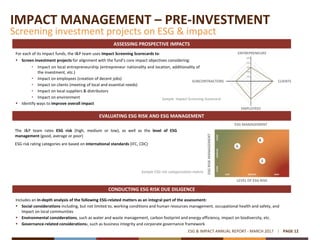 IMPACT MANAGEMENT – PRE-INVESTMENT
Screening investment projects on ESG & impact
PAGE 12ESG & IMPACT ANNUAL REPORT - MARCH 2017
For each of its impact funds, the I&P team uses Impact Screening Scorecards to:
 Screen investment projects for alignment with the fund’s core impact objectives considering:
• Impact on local entrepreneurship (entrepreneur nationality and location, additionality of
the investment, etc.)
• Impact on employees (creation of decent jobs)
• Impact on clients (meeting of local and essential needs)
• Impact on local suppliers & distributors
• Impact on environment
 Identify ways to improve overall impact
Includes an in-depth analysis of the following ESG-related matters as an integral part of the assessment:
 Social considerations including, but not limited to, working conditions and human resources management, occupational health and safety, and
impact on local communities
 Environmental considerations, such as water and waste management, carbon footprint and energy efficiency, impact on biodiversity, etc.
 Governance-related considerations:, such as business integrity and corporate governance framework
Sample ESG risk categorization matrix
The I&P team rates ESG risk (high, medium or low), as well as the level of ESG
management (good, average or poor)
ESG risk rating categories are based on international standards (IFC, CDC)
ASSESSING PROSPECTIVE IMPACTS
EVALUATING ESG RISK AND ESG MANAGEMENT
CONDUCTING ESG RISK DUE DILIGENCE
ENTREPRENEURS
CLIENTSSUBCONTRACTORS
EMPLOYEES
ESG MANAGEMENT
LEVEL OF ESG RISK
ESGRISKMANAGEMENT
Sample Impact Screening Scorecard
 