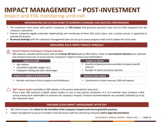 IMPACT MANAGEMENT – POST-INVESTMENT
Impact and ESG monitoring until exit
PAGE 13ESG & IMPACT ANNUAL REPORT - MARCH 2017
IMPLEMENTING ESG ACTION PLANS TO GENERATE ECONOMIC AND SOCIETAL PERFORMANCE
MEASURING ESG & IMPACT RESULTS ANNUALLY
 The investment team works with partner companies on ESG actions that generate economic value and are fully integrated into the
company’s operations.
 Partner companies legally undertake implementing and monitoring of these ESG action plans, and a contact person is appointed to
oversee the process.
 Bi-annual meetings with the company’s management team are set up to assess progress made and to update the action plan.
Annual Collection & Analysis of Impact Indicators
I&P measures investee performance with an in-house IM tool based on IRIS metrics. Close to one hundred indicators are collected
and analyzed every year to assess partner companies’ impacts on their local stakeholders:
Impact on staff
 Job creation
 Job patterns (gender, wages, etc.)
 Employee training and other advantages
Impact on clients
 Quantity of goods/services provided (company-specific
metrics)
 Number of clients (company-specific)
Impact on suppliers & distributors
 Number and share of local suppliers and distributors
National value added
 Contribution to state revenues, GDP and exports
360° Impact studies (available on I&P website, in the section dedicated to resources)
Once a year, I&P conducts in-depth impact studies on one or two partner companies. A 4- to 5-member team conducts a field
survey among local stakeholders to evaluate the company’s impacts. Practical recommendations are provided, followed-up on by
the investment team.
 I&P selects buyers who allow for the durability of the company’s impacts and ensure good ESG practices.
 Impact management issues are included in exit discussions with the selected purchaser(s) and in legal documentation.
ENSURING GOOD IMPACT MANAGEMENT AFTER EXIT
 