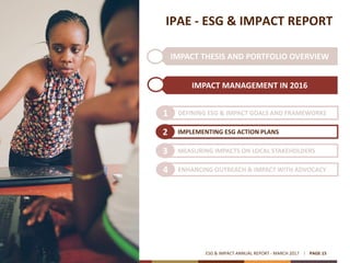 IMPACT THESIS AND PORTFOLIO OVERVIEW
IPAE - ESG & IMPACT REPORT
IMPACT MANAGEMENT IN 2016
ESG & IMPACT ANNUAL REPORT - MARCH 2017 PAGE 15
DEFINING ESG & IMPACT GOALS AND FRAMEWORKS1
IMPLEMENTING ESG ACTION PLANS2
MEASURING IMPACTS ON LOCAL STAKEHOLDERS3
ENHANCING OUTREACH & IMPACT WITH ADVOCACY4
 