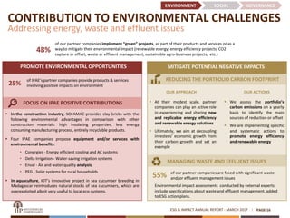 ESG & IMPACT ANNUAL REPORT - MARCH 2017
CONTRIBUTION TO ENVIRONMENTAL CHALLENGES
Addressing energy, waste and effluent issues
PAGE 16
MITIGATE POTENTIAL NEGATIVE IMPACTSPROMOTE ENVIRONMENTAL OPPORTUNITIES
 In the construction industry, SOFAMAC provides clay bricks with the
following environmental advantages in comparison with other
construction materials: high insulating properties, less energy
consuming manufacturing process, entirely recyclable products.
 Four IPAE companies propose equipment and/or services with
environmental benefits:
• Conergies - Energy efficient cooling and AC systems
• Delta Irrigation - Water-saving irrigation systems
• Enval - Air and water quality analysis
• PEG - Solar systems for rural households
 In aquaculture, IOT’s innovative project in sea cucumber breeding in
Madagascar reintroduces natural stocks of sea cucumbers, which are
overexploited albeit very useful to local eco-systems.
of IPAE’s partner companies provide products & services
involving positive impacts on environment
FOCUS ON IPAE POSITIVE CONTRIBUTIONS
REDUCING THE PORTFOLIO CARBON FOOTPRINT
of our partner companies implement “green” projects, as part of their products and services or as a
way to mitigate their environmental impact (renewable energy, energy efficiency projects, CO2
capture or offset, waste or effluent management, sustainable agro-business projects, etc.)
ENVIRONMENT SOCIAL GOVERNANCE
25%
55% of our partner companies are faced with significant waste
and/or effluent management issues
Environmental impact assessments conducted by external experts
include specifications about waste and effluent management, added
to ESG action plans.
OUR APPROACH
 At their modest scale, partner
companies can play an active role
in experiencing and sharing new
and replicable energy efficiency
and renewable energy solutions
 Ultimately, we aim at decoupling
investees’ economic growth from
their carbon growth and set an
example
 We assess the portfolio’s
carbon emissions on a yearly
basis to identify the main
sources of reduction or offset
 We are implementing specific
and systematic actions to
promote energy efficiency
and renewable energy
MANAGING WASTE AND EFFLUENT ISSUES
OUR ACTIONS
48%
 