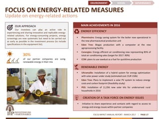 FOCUS ON ENERGY-RELATED MEASURES
Update on energy-related actions
ESG & IMPACT ANNUAL REPORT - MARCH 2017 PAGE 17
30%
of our partner companies are using
renewable energy in their mix
OUR APPROACH
Our investees can play an active role in
experiencing and sharing innovative and replicable energy-
related solutions. For energy-consuming projects, energy
screenings are now systematic but need to be carried out
as early as possible in the investment process (to include
specifications in the equipment list).
MAIN ACHIEVEMENTS IN 2016
ENVIRONMENT SOCIAL GOVERNANCE
 Ultramaille: Installation of a hybrid system for energy optimization
with solar power under study (estimated cost: EUR 150k)
 Eden Tree: Plans to implement a solar PV system to reduce energy
costs and carbon footprint (feasibility study)
 PEG: Installation of 11,356 new solar kits for underserved rural
households in 2016
 Pharmivoire: Energy saving system for the boiler now operational in
the new pharmaceutical production unit
 Eden Tree: Biogas production with a composter at the new
agroprocessing facility
 Conergies: Energy efficient air conditioning new representing 85% of
total air conditioning sales (target for 2017: 90%)
 CCM: plans to use sawdust as a fuel for quicklime production
 Initiative to share experience and contacts with regard to access to
energy and energy issues within partner companies
ENERGY EFFICIENCY
RENEWABLE ENERGY
CREATION OF A TASK FORCE ON ENERGY ISSUES
 