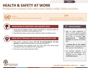 HEALTH & SAFETY AT WORK
Production-related risks and road safety under close scrutiny
 New partner companies receive I&P’s list of recommendations and best
practices to support implementation of road safety procedures.
 The investment team regularly raises the road safety issue during board
meetings and other meetings with the management.
 One serious road incident reported in 2016.
ROAD SAFETY REMAINS A MAJOR HEALTH AND SAFETY RISK
• ‘s
ESG & IMPACT ANNUAL REPORT - MARCH 2017 PAGE 22
 During the due diligence phase, impact assessments or technical audits are
conducted for all projects involving significant risk.
 Most ESG action plans include actions related to health and safety at work.
50%
of our companies have implemented measures to enhance
safety at work (formalized processes, employee training, etc.)
SDG 8.8
Promote safe and secure working environments
ENVIRONMENT SOCIAL GOVERNANCE
 After an initial assignment in
2013, a French expert travelled
one month in Dakar (Senegal) in
April 2017 to promote safe,
quality-secured healthcare
processes for patients and staff at
Nest.
 A training plan for the medical
staff has been implemented and
now requires a close follow-up.
 The ultimate objective is to
comply with international best
standards and to engage in a
certification process.
FOCUS ON NESTMONITORING OF INDUSTRIAL AND SANITARY RISKS
 