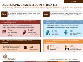 ESG & IMPACT ANNUAL REPORT - MARCH 2017 PAGE 29
ADDRESSING BASIC NEEDS IN AFRICA (1)
A majority of investments providing SDG-aligned essential goods and services
95% of our partner companies address essential needs of the
African population or African companies. 70% of our partner companies provide goods or services that
address essential needs and contribute to the new SDGs.
GOAL 3: Ensure healthy lives and promote well-being
for all at all ages
 NEST: Quality healthcare for women and children in Senegal
 Pharmivoire: Intravenous fluids for Ivorian medical centers
GOAL 2: End hunger, improve nutrition and promote
sustainable agriculture
 Eden Tree: Provider of fresh fruits, vegetables and herbs
 TINCY: Industrial bakery that produces and distributes bread
GOAL 5: Achieve gender equality and empower all
women and girls
90% 60%
520
tons of fruits and
vegetables sold
in 2016
6,500
loaves of bread
produced every day
3,700
visits at the
clinic in 2016
313
babies born in 2016 in
NEST facilities
50%
of Enko students
are women
50%
Of microfinance
institutions’ borrowers
are women
GOAL 4: Ensure inclusive and equitable quality
education
 Enko Education: Renowned and
high quality education provider
with a scholarship scheme
450
students in 2016
CLIENTS
 