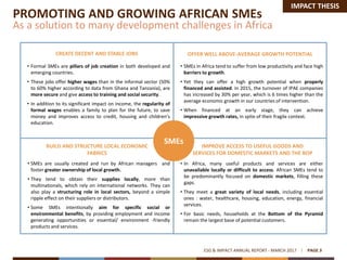 • Formal SMEs are pillars of job creation in both developed and
emerging countries.
• These jobs offer higher wages than in the informal sector (50%
to 60% higher according to data from Ghana and Tanzania), are
more secure and give access to training and social security.
• In addition to its significant impact on income, the regularity of
formal wages enables a family to plan for the future, to save
money and improves access to credit, housing and children’s
education.
• SMEs are usually created and run by African managers and
foster greater ownership of local growth.
• They tend to obtain their supplies locally, more than
multinationals, which rely on international networks. They can
also play a structuring role in local sectors, beyond a simple
ripple effect on their suppliers or distributors.
• Some SMEs intentionally aim for specific social or
environmental benefits, by providing employment and income
generating opportunities or essential/ environment -friendly
products and services.
• SMEs in Africa tend to suffer from low productivity and face high
barriers to growth.
• Yet they can offer a high growth potential when properly
financed and assisted. In 2015, the turnover of IPAE companies
has increased by 30% per year, which is 6 times higher than the
average economic growth in our countries of intervention.
• When financed at an early stage, they can achieve
impressive growth rates, in spite of their fragile context.
• In Africa, many useful products and services are either
unavailable locally or difficult to access. African SMEs tend to
be predominantly focused on domestic markets, filling these
gaps.
• They meet a great variety of local needs, including essential
ones : water, healthcare, housing, education, energy, financial
services.
• For basic needs, households at the Bottom of the Pyramid
remain the largest base of potential customers.
PROMOTING AND GROWING AFRICAN SMEs
As a solution to many development challenges in Africa
ESG & IMPACT ANNUAL REPORT - MARCH 2017 PAGE 3
SMEs
CREATE DECENT AND STABLE JOBS OFFER WELL ABOVE-AVERAGE GROWTH POTENTIAL
BUILD AND STRUCTURE LOCAL ECONOMIC
FABRICS
IMPROVE ACCESS TO USEFUL GOODS AND
SERVICES FOR DOMESTIC MARKETS AND THE BOP
IMPACT THESIS
 