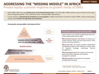 ADDRESSING THE “MISSING MIDDLE” IN AFRICA
Private equity: a proven response to growth needs of SMEs
ESG & IMPACT ANNUAL REPORT - MARCH 2017 PAGE 4
• African SMEs suffer from very limited access to the formal financial sector: more than 40% of SMEs mention access to finance as the major
factor limiting their growth1. This is referred to as the ‘’missing middle’’ phenomenon.
• In most countries, existing financial institutions are not equipped to address the long term investment needs of SMEs, and the private equity
industry mainly focuses on large deals and corporations.
1 Enterprise Surveys, World Bank group
2 Lundin Foundation : resourcing the missing middle
MICRO ENTREPRISES (< 30 000€)
LARGE
COMPANIES
(> 2-3 M€)
EARLY-STAGE SUPPORT TO PROMISING
BUSINESSES (€30k - €300k)
Financing the missing middle in Sub-Saharan Africa2
Banks,
International
investors…
BRINGING CAPITAL TO SCALABLE
START-UPS AND SMES (€300k - €1,5M)
IPAE
INVESTMENT
TARGET
Microfinance
Institutions
Equity investors such as IPAE can effectively meet most
of the needs faced by African SGBS:
Personalized long-term risk finance: PE investors can
provide long-term equity and quasi-equity finance, often
without asset-based collaterals.
Accessing skills: the investor provides individualized
management support to the investees in various areas
of expertise (strategy, accounting, financial
management…)
Improving governance: the investor structures the
governance of the companies and improves
management standards
Catalyzing effect: the presence of an investor
facilitates bank financing
Private Equity: a new solution for African SMEs
MISSING MIDDLE
IMPACT THESIS
 