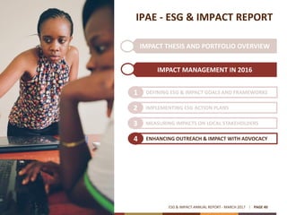 IMPACT THESIS AND PORTFOLIO OVERVIEW
IPAE - ESG & IMPACT REPORT
IMPACT MANAGEMENT IN 2016
ESG & IMPACT ANNUAL REPORT - MARCH 2017 PAGE 40
DEFINING ESG & IMPACT GOALS AND FRAMEWORKS1
IMPLEMENTING ESG ACTION PLANS2
MEASURING IMPACTS ON LOCAL STAKEHOLDERS3
ENHANCING OUTREACH & IMPACT WITH ADVOCACY4
 