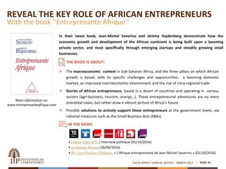 REVEAL THE KEY ROLE OF AFRICAN ENTREPRENEURS
With the book ‘’Entreprenante Afrique’’
In their latest book, Jean-Michel Severino and Jérémy Hajdenberg demonstrate how the
economic growth and development of the African continent is being built upon a booming
private sector, and most specifically through emerging startups and steadily growing small
businesses.
PAGE 41ESG & IMPACT ANNUAL REPORT - MARCH 2017
More information on:
www.entreprenanteafrique.com
THE BOOK IS ABOUT:
 The macroeconomic context in Sub-Saharan Africa, and the three pillars on which African
growth is based, with its specific challenges and opportunities: a booming domestic
market, an improved macroeconomic environment and the rise of intra-regional trade
 Stories of African entrepreneurs, based in a dozen of countries and operating in various
sectors (agri-business, tourism, energy…). These entrepreneurial adventures are no mere
anecdotal cases, but rather draw a vibrant picture of Africa’s future
 Possible solutions to actively support these entrepreneurs at the government levels, via
national measures such as the Small Business Acts (SBAs)
IN THE NEWS
• France Inter, 6/9, L’interview politique (01/10/2016)
• Le Monde Afrique (28/09/2016)
• RFI, Eco d’Ici Eco d’Ailleurs, « L’Afrique entreprenante de Jean-Michel Severino » (01/10/2016)
 