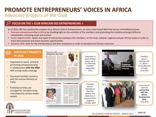 ESG & IMPACT ANNUAL REPORT - MARCH 2017 PAGE 43
President
Kacou’s
meeting with
J.L. Billon –
Ivorian Ministry
of Trade
June 2016
Publication in
Jeune Afrique
about one of
our Beninese
members
September
2016
President
Kacou’s
interview on
the Club’s
genesis and
objectives in
Business Africa
magazine
October 2016
Club’s launch
event in
partnership
with the
African
Development
Bank
June 2016
 Organized an event aimed at
promoting entrepreneurship
in collaboration with the AfDB
with strong media coverage
 Discussed member concerns
with the Ivoirian Ministry of
Trade
 Published articles and
arranged for members to be
interviewed by various media
outlets
FOCUS ON THE « CLUB AFRICAIN DES ENTREPRENEURS »
ADVOCACY PROJECTS
IN 2016
PROMOTE ENTREPRENEURS’ VOICES IN AFRICA
Advocacy projects of the Club
As of 2016, I&P has sparked the creation of an African Club of Entrepreneurs, an Ivory Coast based NGO that serves a threefold purpose:
 Promote entrepreneurship in Africa by shedding light on the activities of the members and promoting this initiative amongst different
stakeholders, including youth and women
 Foster opportunities: Spark new types of interactions between the members, on the local, national, regional and pan African scales in order to
share best practices and foster business opportunities
 Enhance skills: Both for the entrepreneurs and their employees in order to develop local human resources
 