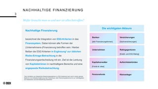 N AC H H ALTIGE FIN AN ZIER U N G
Wofür braucht man es und wer ist alles betroffen?
3
*Das Verhältnis von klassischen Bewertungssystemen zu ESG-Systemen kann sich in einem ganzen
Spektrum von einfacher Ergänzung über Ausschluss- oder Premiumsysteme bis hin zur Vollintegration
von klassischer und ESG-Bewertung erstrecken.
Banken
[alle Finanzierungsformen]
Versicherungen
[Sachversicherungen]
Unternehmen Ratingagenturen
[Kredit- und ESG-Rating]
Kapitalverwalter
[Fonds et. alias]
Aufsichtsbehörden
Pensionsfonds Kleinanleger
Die wichtigsten Akteure
Nachhaltige Finanzierung
bezeichnet die Integration von ESG-Kriterien in das
Finanzsystem. Dabei können alle Formen der
(Unternehmens-)Finanzierung betroffen sein. Hierbei
fließen die ESG Kriterien in Ergänzung* zur üblichen
Risiko-Ertrags-Betrachtung in die
Finanzierungsentscheidung mit ein. Ziel ist die Lenkung
von Kapitalströmen in nachhaltigere Bereiche und eine
angepasste Risikobetrachtung.
 