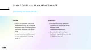 Was verbirgt sich hinter dem S & G?
8
S wie SOCIAL und G wie GOVERNANCE
Soziales
 Platform on Sustainable Finance, das
Beratungsgremium für die Europäische
Kommission, plant Veröffentlichung Blue
Print soziale Taxonomie Ende Februar
2022
 Im Anschluss entscheidet Kommission,
ob es einen gesetzlichen Vorschlag
geben soll
Governance
 Nicht ganz von Soziales abgrenzbar,
Soziales könnte Governance-Themen
beinhalten (bspw.
Lieferkettensorgfaltspflichten)
 Eventuelle Verknüpfung mit Paket
Sustainable Corporate Governance, dass
Q1 2022 erscheinen soll
 