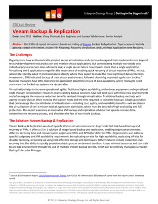 ESG Lab Review

    Veeam Backup & Replication
    Date: June 2011 Author: Vinny Choinski, Lab Engineer, and Lauren Whitehouse, Senior Analyst

    Abstract: This ESG Lab report documents hands-on testing of Veeam Backup & Replication. Topics explored include
    getting started with Veeam, Instant VM Recovery, Recovery Verification, and Universal Application-Item Recovery.

The Challenges
Organizations have enthusiastically adopted server virtualization and continue to expand their implementations beyond
test and development into production and mission-critical applications. But consolidating multiple workloads onto
individual physical servers does add some risk; a single server failure now impacts more than a single application.
Virtualizing tier-1 applications magnifies the importance of enabling quick recovery of virtual machines (VMs). In fact,
when ESG recently asked IT professionals to identify where they expect to make the most significant data protection
investments, 30% indicated backup of their virtual environment, followed closely by improved application backup. 1
Business managers have little tolerance for application downtime or lack of data availability, and IT managers need
assurance that backed-up systems are recoverable.
Virtualization helps to increase operational agility, facilitates higher availability, and reduces equipment and operational
costs through consolidation. However, many existing backup solutions have not kept pace with these new environments
and often negate the resource reduction benefits realized through virtualization. Traditional backup methods with
agents in each VM can often increase the load on hosts and the time required to complete backups. A backup solution
that can leverage the core attributes of virtualization—including cost, agility, and availability benefits—will accelerate
the virtualization of tier-1 mission-critical application workloads, which must be assured of high availability and full
protection. This report examines an innovative VM backup and replication solution that speeds recovery time,
streamlines the recovery process, and alleviates the fear of non-viable backups.

The Solution: Veeam Backup & Replication
Veeam Backup & Replication was built specifically for virtual environments to provide fast disk-based backup and
recovery of VMs. It offers a 2-in-1 solution of image-based backup and replication, enabling organizations to meet
different recovery time and recovery point objectives (RTOs and RPOs) for different VMs. Organizations can address
specific budgetary and VM availability requirements by replicating on-site for high availability, replicating off-site for
disaster recovery, or backing up using cost-effective storage and techniques. Other features include instant file-level
recovery and the ability to quickly provision a backup as an on-demand sandbox. It uses minimal resources and can scale
to any size environment through the use of multiple Veeam Backup Servers, which can be centrally managed via Veeam
Backup Enterprise Manager.




1
 Source: ESG Research Report, 2010 Data Protection Trends, April 2010. All references to ESG research come from this report unless otherwise
noted.
The goal of ESG Lab reports is to educate IT professionals about emerging technologies and products in the storage, data management and information security
industries. ESG Lab reports are not meant to replace the evaluation process that should be conducted before making purchasing decisions, but rather to provide
insight into these emerging technologies. Our objective is to go over some of the more valuable feature/functions of products, show how they can be used to solve
real customer problems and identify any areas needing improvement. ESG Lab's expert third-party perspective is based on our own hands-on testing as well as on
interviews with customers who use these products in production environments. This ESG Lab report was sponsored by Veeam Software.


                                             © 2011 Enterprise Strategy Group, Inc. All Rights Reserved.
 