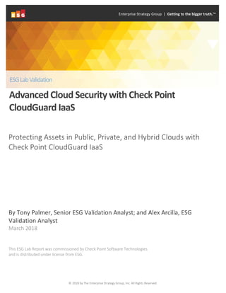 © 2018 by The Enterprise Strategy Group, Inc. All Rights Reserved.
Protecting Assets in Public, Private, and Hybrid Clouds with
Check Point CloudGuard IaaS
By Tony Palmer, Senior ESG Validation Analyst; and Alex Arcilla, ESG
Validation Analyst
March 2018
This ESG Lab Report was commissioned by Check Point Software Technologies
and is distributed under license from ESG.
Enterprise Strategy Group | Getting to the bigger truth.™
ESGLabValidation
AdvancedCloud Security with Check Point
CloudGuard IaaS
 