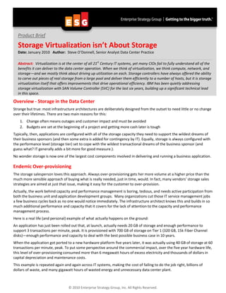 Product Brief

  Storage Virtualization isn’t About Storage
  Date: January 2010 Author: Steve O’Donnell, Senior Analyst Data Center Practice

  Abstract: Virtualization is at the center of all 21st Century IT systems, yet many CIOs fail to fully understand all of the
  benefits it can deliver to the data center operation. When we think of virtualization, we think compute, network, and
  storage—and we mostly think about driving up utilization on each. Storage controllers have always offered the ability
  to carve out pieces of real storage from a large pool and deliver them efficiently to a number of hosts, but it is storage
  virtualization itself that offers improvements that drive operational efficiency. IBM has been quietly addressing
  storage virtualization with SAN Volume Controller (SVC) for the last six years, building up a significant technical lead
  in this space.

Overview - Storage in the Data Center
Strange but true: most infrastructure architectures are deliberately designed from the outset to need little or no change
over their lifetimes. There are two main reasons for this:
    1. Change often means outages and customer impact and must be avoided
    2. Budgets are set at the beginning of a project and getting more cash later is tough
Typically, then, applications are configured with all of the storage capacity they need to support the wildest dreams of
their business sponsors (and then some extra is added for contingency by IT). Equally, storage is always configured with
the performance level (storage tier) set to cope with the wildest transactional dreams of the business sponsor (and
guess what? IT generally adds a bit more for good measure.).
No wonder storage is now one of the largest cost components involved in delivering and running a business application.

Endemic Over-provisioning
The storage salesperson loves this approach. Always over-provisioning gets her more volume at a higher price than the
much more sensible approach of buying what is really needed, just in time, would. In fact, many vendors’ storage sales
strategies are aimed at just that issue, making it easy for the customer to over-provision.
Actually, the work behind capacity and performance management is boring, tedious, and needs active participation from
both the business unit and application development groups. Many organizations cut those IT service management jobs
a few business cycles back as no one would notice immediately. The infrastructure architect knows this and builds in so
much additional performance and capacity that it covers for the lack of attention to the capacity and performance
management process.
Here is a real life (and personal) example of what actually happens on the ground:
An application has just been rolled out that, at launch, actually needs 20 GB of storage and enough performance to
support 3 transactions per minute, peak. It is provisioned with 700 GB of storage on Tier 1 (320 GB, 15k Fiber Channel
disks)—enough performance and capacity to deal with the best possible business case in 10 years.
When the application got ported to a new hardware platform five years later, it was actually using 40 GB of storage at 60
transactions per minute, peak. To put some perspective around the commercial impact, over the five year hardware life,
this level of over-provisioning consumed more than 6 megawatt hours of excess electricity and thousands of dollars in
capital depreciation and maintenance costs.
This example is repeated again and again across IT systems, making the cost of failing to do the job right, billions of
dollars of waste, and many gigawatt hours of wasted energy and unnecessary data center plant.



                                  © 2010 Enterprise Strategy Group, Inc. All Rights Reserved.
 