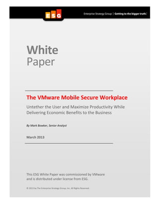  
White	
  
Paper	
  
	
  
	
  
	
   	
  The	
  VMware	
  Mobile	
  Secure	
  Workplace	
  
Untether	
  the	
  User	
  and	
  Maximize	
  Productivity	
  While	
  
Delivering	
  Economic	
  Benefits	
  to	
  the	
  Business	
  
	
  
	
  
By	
  Mark	
  Bowker,	
  Senior	
  Analyst	
  
	
  
	
  
March	
  2013	
  
	
   	
  
	
  
	
  
	
  
	
  
	
  
	
  
	
  
	
  
	
  
	
  
This	
  ESG	
  White	
  Paper	
  was	
  commissioned	
  by	
  VMware	
  
and	
  is	
  distributed	
  under	
  license	
  from	
  ESG.	
  
	
  
	
  
©	
  2013	
  by	
  The	
  Enterprise	
  Strategy	
  Group,	
  Inc.	
  All	
  Rights	
  Reserved.	
  
 