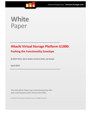  
White	
  	
  
Paper	
  
	
  
	
  
	
   	
  Hitachi	
  Virtual	
  Storage	
  Platform	
  G1000:	
  	
  
Pushing	
  the	
  Functionality	
  Envelope	
  
	
  
	
  
By	
  Mark	
  Peters,	
  Senior	
  Analyst	
  and	
  Kerry	
  Dolan,	
  Lab	
  Analyst	
  
	
  
	
  
April	
  2014	
  
	
   	
  
	
  
	
  
	
  
	
  
	
  
	
  
	
  
	
  
	
  
	
  
	
  
	
  
This	
  ESG	
  White	
  Paper	
  was	
  commissioned	
  by	
  HDS	
  	
  
and	
  is	
  distributed	
  under	
  license	
  from	
  ESG.	
  
	
  
	
  
©	
  2014	
  by	
  The	
  Enterprise	
  Strategy	
  Group,	
  Inc.	
  All	
  Rights	
  Reserved.	
  
 