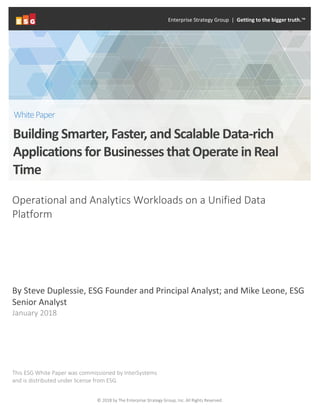 © 2018 by The Enterprise Strategy Group, Inc. All Rights Reserved.
Operational and Analytics Workloads on a Unified Data
Platform
By Steve Duplessie, ESG Founder and Principal Analyst; and Mike Leone, ESG
Senior Analyst
January 2018
This ESG White Paper was commissioned by InterSystems
and is distributed under license from ESG.
Enterprise Strategy Group | Getting to the bigger truth.™
Building Smarter, Faster, and Scalable Data-rich
Applications for Businesses that Operate inReal
Time
WhitePaper
 