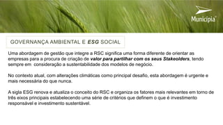Uma abordagem de gestão que integre a RSC significa uma forma diferente de orientar as
empresas para a procura de criação de valor para partilhar com os seus Stakeolders, tendo
sempre em consideração a sustentabilidade dos modelos de negócio.
No contexto atual, com alterações climáticas como principal desafio, esta abordagem é urgente e
mais necessária do que nunca.
A sigla ESG renova e atualiza o conceito do RSC e organiza os fatores mais relevantes em torno de
três eixos principais estabelecendo uma série de critérios que definem o que é investimento
responsável e investimento sustentável.
GOVERNANÇA AMBIENTAL E ESG SOCIAL
 