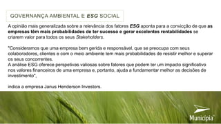 A opinião mais generalizada sobre a relevância dos fatores ESG aponta para a convicção de que as
empresas têm mais probabilidades de ter sucesso e gerar excelentes rentabilidades se
criarem valor para todos os seus Stakeholders.
"Consideramos que uma empresa bem gerida e responsável, que se preocupa com seus
colaboradores, clientes e com o meio ambiente tem mais probabilidades de resistir melhor e superar
os seus concorrentes.
A análise ESG oferece perspetivas valiosas sobre fatores que podem ter um impacto significativo
nos valores financeiros de uma empresa e, portanto, ajuda a fundamentar melhor as decisões de
investimento",
indica a empresa Janus Henderson Investors.
GOVERNANÇA AMBIENTAL E ESG SOCIAL
 