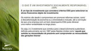 É um tipo de investimento que considera critérios ESG para selecionar os
ativos financeiros objeto de investimento.
Os motivos vão desde o compromisso em promover reformas sociais, como
a descarbonização da economia ou a diversidade e inclusão, até a convicção
de que uma empresa com um bom desempenho ESG pode oferecer
uma melhor rentabilidade no longo prazo.
Ou seja, é o investimento que contribui para o desenvolvimento sustentável,
definido pela primeira vez em 1987 pelas Nações Unidas como “aquele que
satisfaz as necessidades do presente sem comprometer as necessidades
das gerações futuras”.
O QUE É UM INVESTIMENTO SOCIALMENTE RESPONSÁVEL
(ISR)
 