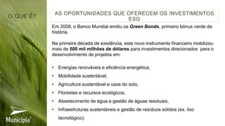 Em 2008, o Banco Mundial emitiu os Green Bonds, primeiro bónus verde da
história.
Na primeira década de existência, este novo instrumento financeiro mobilizou
mais de 500 mil milhões de dólares para investimentos direcionados para o
desenvolvimento de projetos em:
• Energias renováveis e eficiência energética,
• Mobilidade sustentável,
• Agricultura sustentável e usos do solo,
• Florestas e recursos ecológicos,
• Abastecimento de água e gestão de águas residuais,
• Infraestruturas sustentáveis e gestão de resíduos sólidos (ex. lixo
tecnológico).
AS OPORTUNIDADES QUE OFERECEM OS INVESTIMENTOS
ESG
O QUE É?
 
