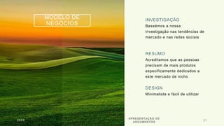 MODELO DE
NEGÓCIOS
INVESTIGAÇÃO
Baseámos a nossa
investigação nas tendências de
mercado e nas redes sociais
RESUMO
Acreditamos que as pessoas
precisam de mais produtos
especificamente dedicados a
este mercado de nicho
DESIGN
Minimalista e fácil de utilizar
20XX
APRESENTAÇÃO DE
ARGUMENTOS
21
 