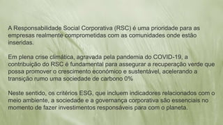 A Responsabilidade Social Corporativa (RSC) é uma prioridade para as
empresas realmente comprometidas com as comunidades onde estão
inseridas.
Em plena crise climática, agravada pela pandemia do COVID-19, a
contribuição do RSC é fundamental para assegurar a recuperação verde que
possa promover o crescimento económico e sustentável, acelerando a
transição rumo uma sociedade de carbono 0%
Neste sentido, os critérios ESG, que incluem indicadores relacionados com o
meio ambiente, a sociedade e a governança corporativa são essenciais no
momento de fazer investimentos responsáveis para com o planeta.
 